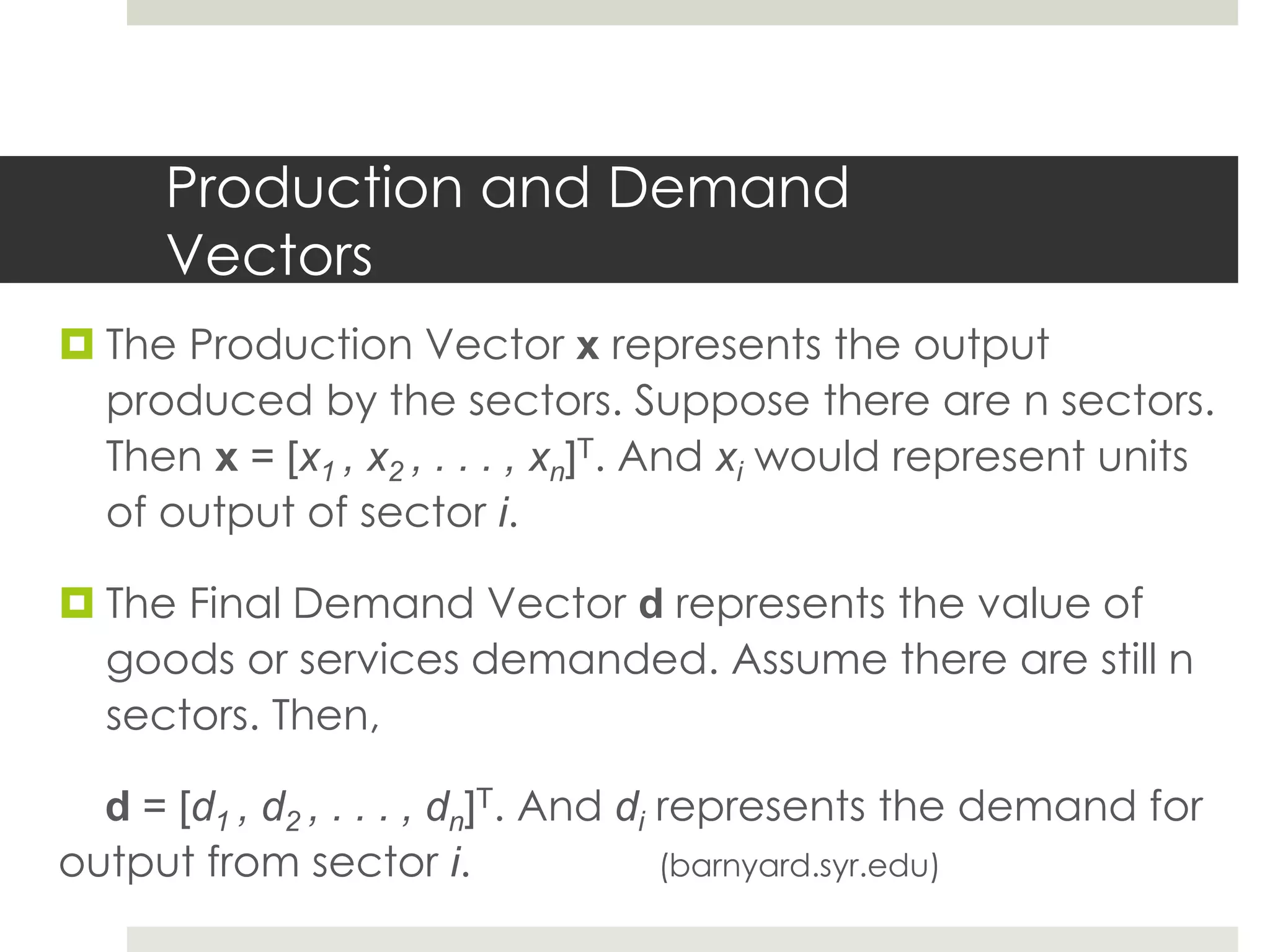 Production and Demand
Vectors
 The Production Vector x represents the output
produced by the sectors. Suppose there are n sectors.
Then x = [x1 , x2 , . . . , xn]T. And xi would represent units
of output of sector i.
 The Final Demand Vector d represents the value of
goods or services demanded. Assume there are still n
sectors. Then,
d = [d1 , d2 , . . . , dn]T. And di represents the demand for
output from sector i. (barnyard.syr.edu)
 