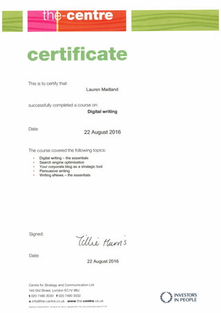 certificate
This is to certify that:
Lauren Maitland
successfully completed a course on:
Digital writing
Date:
22 August 2016
The course covered the following topics:
• Digital writing - the essentials
• Search engine optimisation
• Your corporate blag as a strategic tool
• Persuasive writing
• Writing eNews - the essentials
Signed:
Date:
22 August 2016
Centre for Strategy and Communication Ltd
140 Old Street, London EC1V 9BJ
t 020 7490 3030 f 020 7490 3032
e info@the-centre.co.uk www.the-centre.co.uk
Registered in England 04446073 VAT Reg No. 681 165334 Registered Otñce: ITEC House. Penanh Road, Cardiff. CF11 an
r' INVESTORS
~ ti IN PEOPLE,_
 