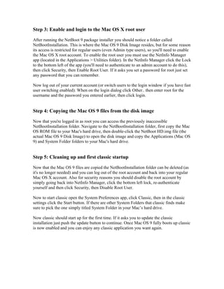 Step 3: Enable and login to the Mac OS X root user
After running the NetBoot 9 package installer you should notice a folder called
NetBootInstallation. This is where the Mac OS 9 Disk Image resides, but for some reason
its access is restricted for regular users (even Admin type users), so you'll need to enable
the Mac OS X root account. To enable the root user you must use the NetInfo Manager
app (located in the Applications > Utilities folder). In the NetInfo Manager click the Lock
to the bottom left of the app (you'll need to authenticate to an admin account to do this),
then click Security, then Enable Root User. If it asks you set a password for root just set
any password that you can remember.
Now log out of your current account (or switch users to the login window if you have fast
user switching enabled). When on the login dialog click Other.. then enter root for the
username and the password you entered earlier, then click login.
Step 4: Copying the Mac OS 9 files from the disk image
Now that you're logged in as root you can access the previously inaccessible
NetBootInstallation folder. Navigate to the NetBootInstallation folder, first copy the Mac
OS ROM file to your Mac's hard drive, then double-click the NetBoot HD.img file (the
actual Mac OS 9 Disk Image) to open the disk image and copy the Applications (Mac OS
9) and System Folder folders to your Mac's hard drive.
Step 5: Cleaning up and first classic startup
Now that the Mac OS 9 files are copied the NetBootInstallation folder can be deleted (as
it's no longer needed) and you can log out of the root account and back into your regular
Mac OS X account. Also for security reasons you should disable the root account by
simply going back into NetInfo Manager, click the bottom left lock, re-authenticate
yourself and then click Security, then Disable Root User.
Now to start classic open the System Preferences app, click Classic, then in the classic
settings click the Start button. If there are other System Folders that classic finds make
sure to pick the one simply titled System Folder in your Mac’s hard drive.
Now classic should start up for the first time. If it asks you to update the classic
installation just push the update button to continue. Once Mac OS 9 fully boots up classic
is now enabled and you can enjoy any classic application you want again.
 