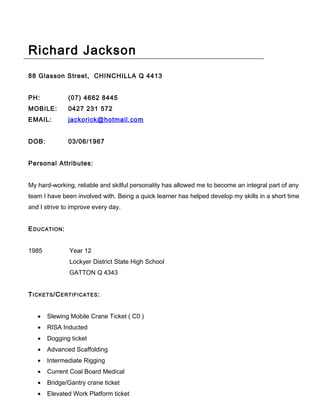Richard Jackson
88 Glasson Street, CHINCHILLA Q 4413
PH: (07) 4662 8445
MOBILE: 0427 231 572
EMAIL: jackorick@hotmail.com
DOB: 03/06/1967
Personal Attributes:
My hard-working, reliable and skilful personality has allowed me to become an integral part of any
team I have been involved with. Being a quick learner has helped develop my skills in a short time
and I strive to improve every day.
EDUCATION:
1985 Year 12
Lockyer District State High School
GATTON Q 4343
TICKETS/CERTIFICATES:
• Slewing Mobile Crane Ticket ( C0 )
• RISA Inducted
• Dogging ticket
• Advanced Scaffolding
• Intermediate Rigging
• Current Coal Board Medical
• Bridge/Gantry crane ticket
• Elevated Work Platform ticket
 
