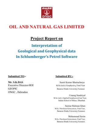 OIL AND NATURAL GAS LIMITED
Project Report on
Interpretation of
Geological and Geophysical data
In Schlumberger’s Petrel Software
Submitted TO:- Submitted BY:-
Mr. S.K.DAS Sumit Kumar Bhattacharya
Executive Director-HOI M.Sc.(tech.) Geophysics, Final Year
GEOPIC Banaras Hindu University,Varanasi
ONGC , Dehradun
Umang Sundriyal
M.Sc.-tech. (Applied Geophysics),Final Year,
Indian School of Mines, Dhanbad.
Samiur Rahman Khan
M.Sc. Petroleum Geosciences, Final Year,
Banaras Hindu University,Varanasi.
Mohammad Sarim
M.Sc. Petroleum Geosciences, Final Year,
Banaras Hindu University,Varanasi.
 