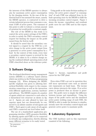 the interests of the DEMS operator to always
aim for maximum active power consumption
by the charging station. In the case of the in-
dustrial load it was assumed the owner, namely
the DEMS operator, is contracted to drive a
certain industrial process that consumes a con-
stant 11 kW of active power. The consumer of
this power is able to tolerate a certain amount
of variation but would prefer a constant supply.
The role of the DEMS in this study is to
control the active power settings of the CDE’s
in order to satisfy the TSO’s secondary control
request but limiting the impact on the proﬁt
earned from the feed-in tariﬀ.
It should be noted that the secondary con-
trol signal is a request by the TSO for a rel-
ative change in the active power output from
a generator or active power consumption by a
load. In the context of this study, every time
a secondary control request is received by the
DEMS, it is taken to be a relative change us-
ing the combined default operating states of all
CDE’s described above as the reference point.
3 Software Design
The developed distributed energy management
system (DEMS) is a software based solution
which was written in the Python programming
language [13]. When designing the DEMS,
speciﬁc emphasis was given to allowing hier-
archical ﬂexibility with respect to the commu-
nication connections as well as the interaction
with diﬀerent applications, systems, hardware
and software. The DEMS consists of a number
of agents which are connected to each other in
a hierarchical tree structure as shown in ﬁg-
ure 2. Agents are only allowed to have one
superior agent but can theoretically be con-
nected to an inﬁnite number of sub-agents and
CDE’s. Each agent is only aware of sub-agents
and CDE’s connected one level below itself.
The use of a standardised application pro-
gramming interface (API) promotes ﬂexibility
by allowing agents and CDE’s to be connected
in virtually any conﬁguration, thereby allowing
many diﬀerent scenarios to be easily tested.
Using proﬁt as the main decision making cri-
terion, the active power output3
or consump-
tion4
of each CDE was adjusted from its de-
fault operating state by the DEMS to fulﬁl the
incoming secondary control request. Figure 1
shows the income, expenditure and resultant
proﬁt curve for one CDE used in this experi-
ment.
0
2000
4000
6000
8000
10000
12000
14000
16000
Active Power [W]
0
200
400
600
800
1000
1200
1400
1600
Euro/h
slope = 0.069
16 kW CHP Plant (G1 )
Income
Expenditure
Profit
Figure 1: Income, expenditure and proﬁt
curves for the CHP plant
Even when CDE’s are not in operation they
still incur operational costs such as interest
rate repayments on bank loans. The income
curve always intersects the origin. If no active
power is produced then no income is gener-
ated. The proﬁt curve is simply the diﬀerence
between income and expenditure. Using the
slopes of the proﬁt curves and the simulated
active power working range of each CDE, the
DEMS is able to make the decision to simulta-
neously meet the secondary control signal and
generate active power to maximise proﬁt.
4 Laboratory Equipment
The CDE hardware used in this experiment
consisted of the following:
3
for generators
4
for loads
3
 