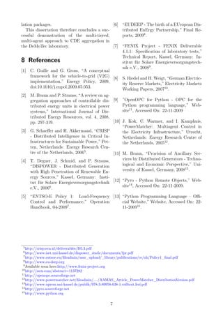 lation packages.
This dissertation therefore concludes a suc-
cessful demonstration of the multi-tiered,
multi-agent approach to CDE aggregation in
the DeMoTec laboratory.
8 References
[1] C. Guille and G. Gross, “A conceptual
framework for the vehicle-to-grid (V2G)
implementation,” Energy Policy, 2009,
doi:10.1016/j.enpol.2009.05.053.
[2] M. Braun and P. Strauss, “A review on ag-
gregation approaches of controllable dis-
tributed energy units in electrical power
systems,” International Journal of Dis-
tributed Energy Resources, vol. 4, 2008,
pp. 297-319.
[3] G. Schaeﬀer and H. Akkermand, “CRISP
- Distributed Intelligence in Critical In-
frastructures for Sustainable Power,” Pet-
ten, Netherlands: Energy Research Cen-
tre of the Netherlands, 20065
.
[4] T. Degner, J. Schmid, and P. Strauss,
“DISPOWER - Distributed Generation
with High Penetration of Renewable En-
ergy Sources,” Kassel, Germany: Insti-
tut für Solare Energieversorgungstechnik
e.V., 20066
.
[5] “ENTSO-E Policy 1: Load-Frequency
Control and Performance,” Operation
Handbook, 04-20097
.
[6] “EUDEEP - The birth of a EUropean Dis-
tributed EnErgy Partnership,” Final Re-
ports, 20098
.
[7] “FENIX Project - FENIX Deliverable
4.1.1: Speciﬁcation of laboratory tests,”
Technical Report, Kassel, Germany: In-
stitut für Solare Energieversorgungstech-
nik e.V., 20089
.
[8] S. Riedel and H. Weigt, “German Electric-
ity Reserve Markets,” Electricity Markets
Working Papers, 200710
.
[9] ”OpenOPC for Python - OPC for the
Python programming language,” Web-
site11
, Accessed On: 22-11-2009
[10] J. Kok, C. Warmer, and I. Kamphuis,
“PowerMatcher: Multiagent Control in
the Electricity Infrastructure,” Utrecht,
Netherlands: Energy Research Centre of
the Netherlands, 200512
.
[11] M. Braun, “Provision of Ancillary Ser-
vices by Distributed Generators - Techno-
logical and Economic Perspective,” Uni-
versity of Kassel, Germany, 200813
.
[12] “Pyro - Python Remote Objects,” Web-
site14
, Accessed On: 22-11-2009.
[13] “Python Programming Language – Oﬃ-
cial Website,” Website, Accessed On: 22-
11-200915
.
5
http://crisp.ecn.nl/deliverables/D5.3.pdf
6
http://www.iset.uni-kassel.de/dispower_static/documents/fpr.pdf
7
http://www.entsoe.eu/ﬁleadmin/user_upload/_library/publications/ce/oh/Policy1_ﬁnal.pdf
8
http://www.eu-deep.org
9
Available soon here:http://www.fenix-project.org
10
http://ssrn.com/abstract=1137282
11
http://openopc.sourceforge.net
12
http://www.powermatcher.net/ﬁleadmin/..../AAMAS_Article_PowerMatcher_DistributionVersion.pdf
13
http://www.upress.uni-kassel.de/publik/978-3-89958-638-1.volltext.frei.pdf
14
http://pyro.sourceforge.net
15
http://www.python.org
7
 