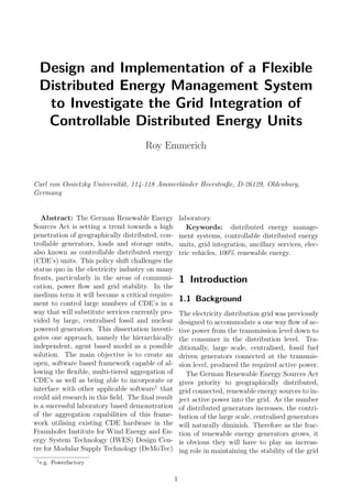 Design and Implementation of a Flexible
Distributed Energy Management System
to Investigate the Grid Integration of
Controllable Distributed Energy Units
Roy Emmerich
Carl von Ossietzky Universität, 114-118 Ammerländer Heerstraße, D-26129, Oldenburg,
Germany
Abstract: The German Renewable Energy
Sources Act is setting a trend towards a high
penetration of geographically distributed, con-
trollable generators, loads and storage units,
also known as controllable distributed energy
(CDE’s) units. This policy shift challenges the
status quo in the electricity industry on many
fronts, particularly in the areas of communi-
cation, power ﬂow and grid stability. In the
medium term it will become a critical require-
ment to control large numbers of CDE’s in a
way that will substitute services currently pro-
vided by large, centralised fossil and nuclear
powered generators. This dissertation investi-
gates one approach, namely the hierarchically
independent, agent based model as a possible
solution. The main objective is to create an
open, software based framework capable of al-
lowing the ﬂexible, multi-tiered aggregation of
CDE’s as well as being able to incorporate or
interface with other applicable software1
that
could aid research in this ﬁeld. The ﬁnal result
is a successful laboratory based demonstration
of the aggregation capabilities of this frame-
work utilising existing CDE hardware in the
Fraunhofer Institute for Wind Energy and En-
ergy System Technology (IWES) Design Cen-
tre for Modular Supply Technology (DeMoTec)
laboratory.
Keywords: distributed energy manage-
ment systems, controllable distributed energy
units, grid integration, ancillary services, elec-
tric vehicles, 100% renewable energy.
1 Introduction
1.1 Background
The electricity distribution grid was previously
designed to accommodate a one way ﬂow of ac-
tive power from the transmission level down to
the consumer in the distribution level. Tra-
ditionally, large scale, centralised, fossil fuel
driven generators connected at the transmis-
sion level, produced the required active power.
The German Renewable Energy Sources Act
gives priority to geographically distributed,
grid connected, renewable energy sources to in-
ject active power into the grid. As the number
of distributed generators increases, the contri-
bution of the large scale, centralised generators
will naturally diminish. Therefore as the frac-
tion of renewable energy generators grows, it
is obvious they will have to play an increas-
ing role in maintaining the stability of the grid
1
e.g. Powerfactory
1
 