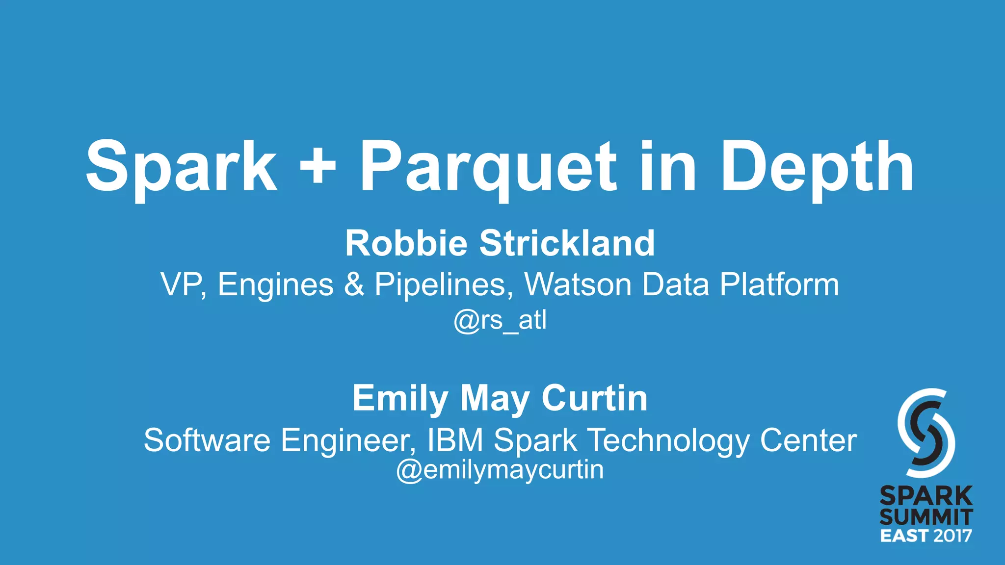 Spark + Parquet in Depth
Robbie Strickland
VP, Engines & Pipelines, Watson Data Platform
@rs_atl
Emily May Curtin
Software Engineer, IBM Spark Technology Center
@emilymaycurtin
 