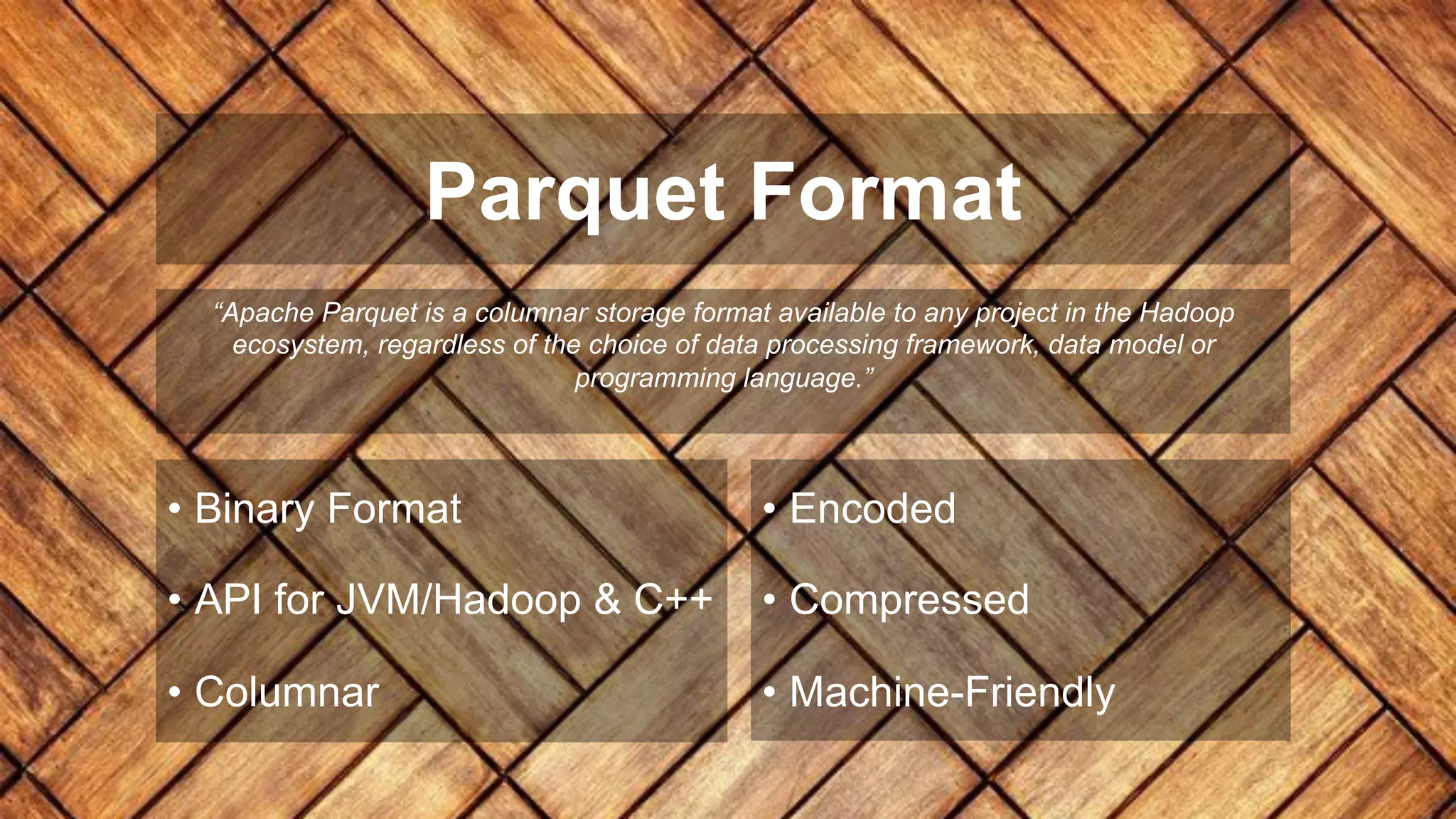 Parquet Format
“Apache Parquet is a columnar storage format available to any project in the Hadoop
ecosystem, regardless of the choice of data processing framework, data model or
programming language.”
• Binary Format
• API for JVM/Hadoop & C++
• Columnar
• Encoded
• Compressed
• Machine-Friendly
 