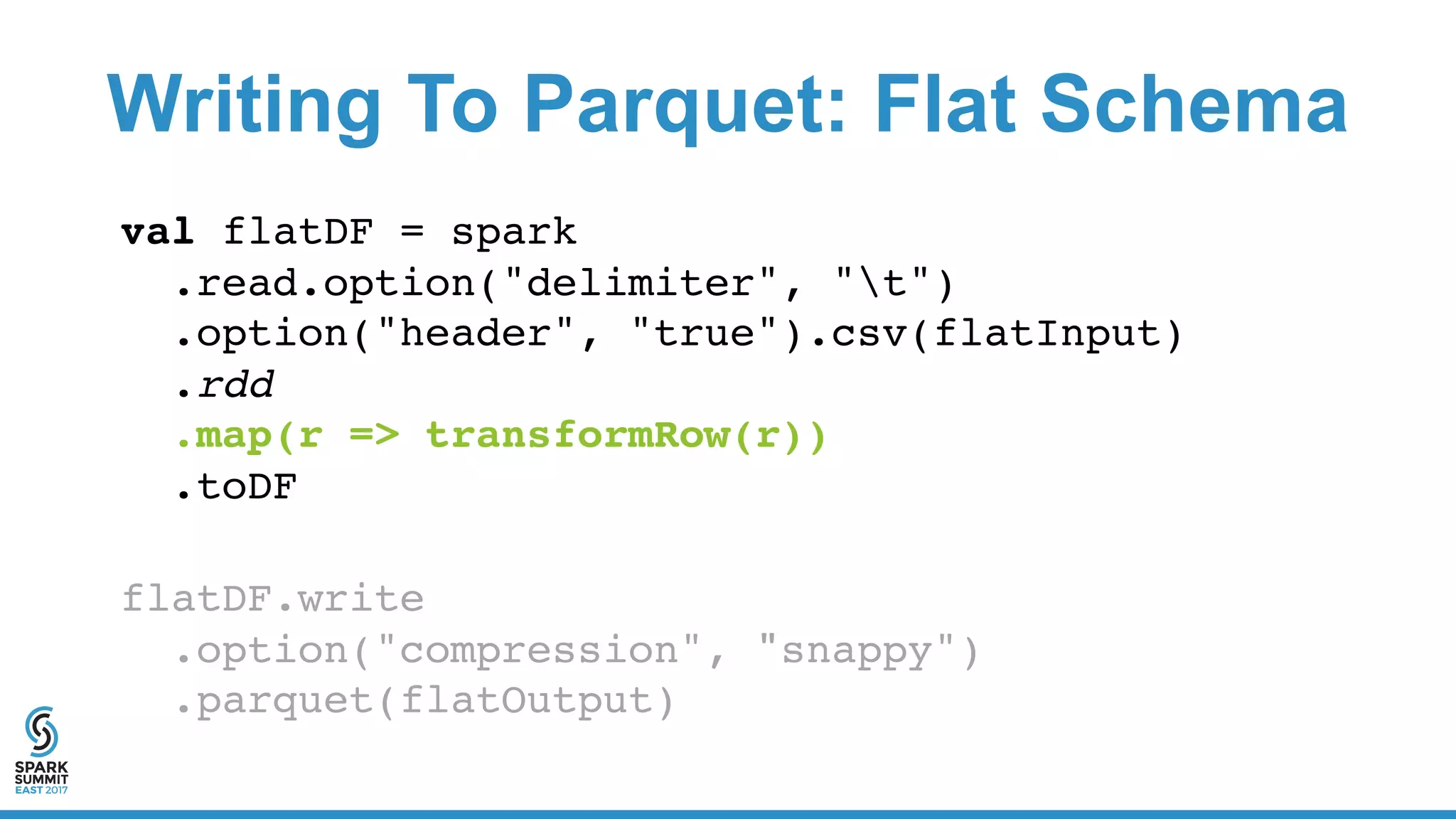 Writing To Parquet: Flat Schema
val flatDF = spark
.read.option("delimiter", "t")
.option("header", "true").csv(flatInput)
.rdd
.map(r => transformRow(r))
.toDF
flatDF.write
.option("compression", "snappy")
.parquet(flatOutput)
 