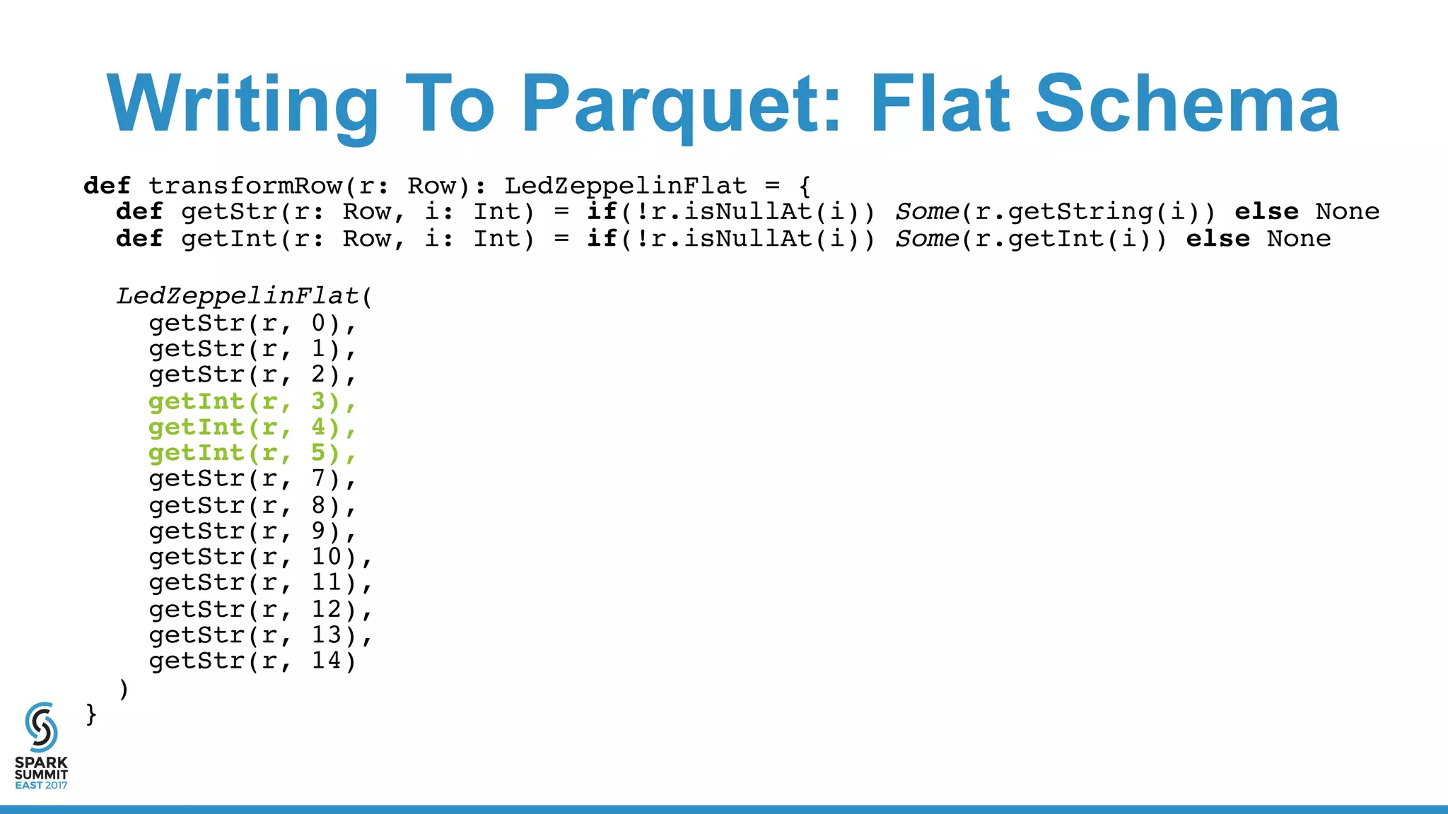 Writing To Parquet: Flat Schema
def transformRow(r: Row): LedZeppelinFlat = {
def getStr(r: Row, i: Int) = if(!r.isNullAt(i)) Some(r.getString(i)) else None
def getInt(r: Row, i: Int) = if(!r.isNullAt(i)) Some(r.getInt(i)) else None
LedZeppelinFlat(
getStr(r, 0),
getStr(r, 1),
getStr(r, 2),
getInt(r, 3),
getInt(r, 4),
getInt(r, 5),
getStr(r, 7),
getStr(r, 8),
getStr(r, 9),
getStr(r, 10),
getStr(r, 11),
getStr(r, 12),
getStr(r, 13),
getStr(r, 14)
)
}
 