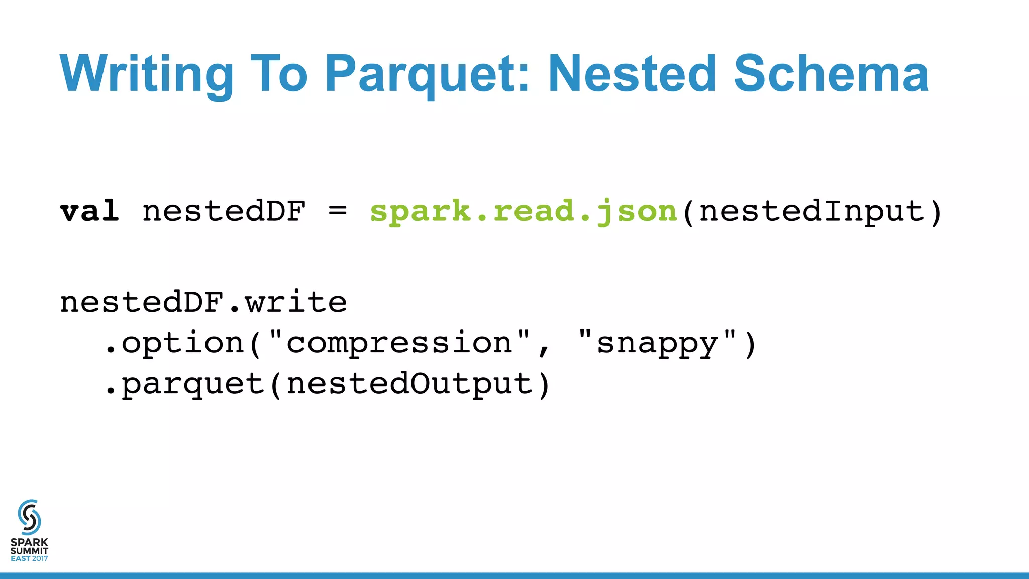 Writing To Parquet: Nested Schema
val nestedDF = spark.read.json(nestedInput)
nestedDF.write
.option("compression", "snappy")
.parquet(nestedOutput)
 