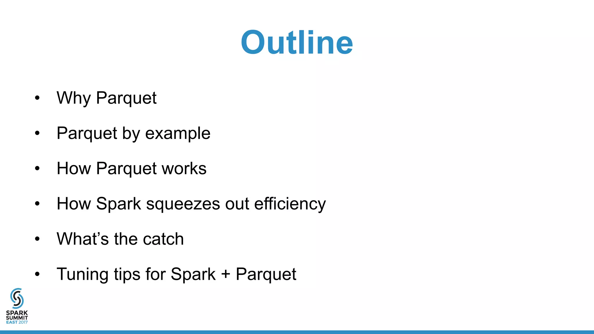 Outline
• Why Parquet
• Parquet by example
• How Parquet works
• How Spark squeezes out efficiency
• What’s the catch
• Tuning tips for Spark + Parquet
 