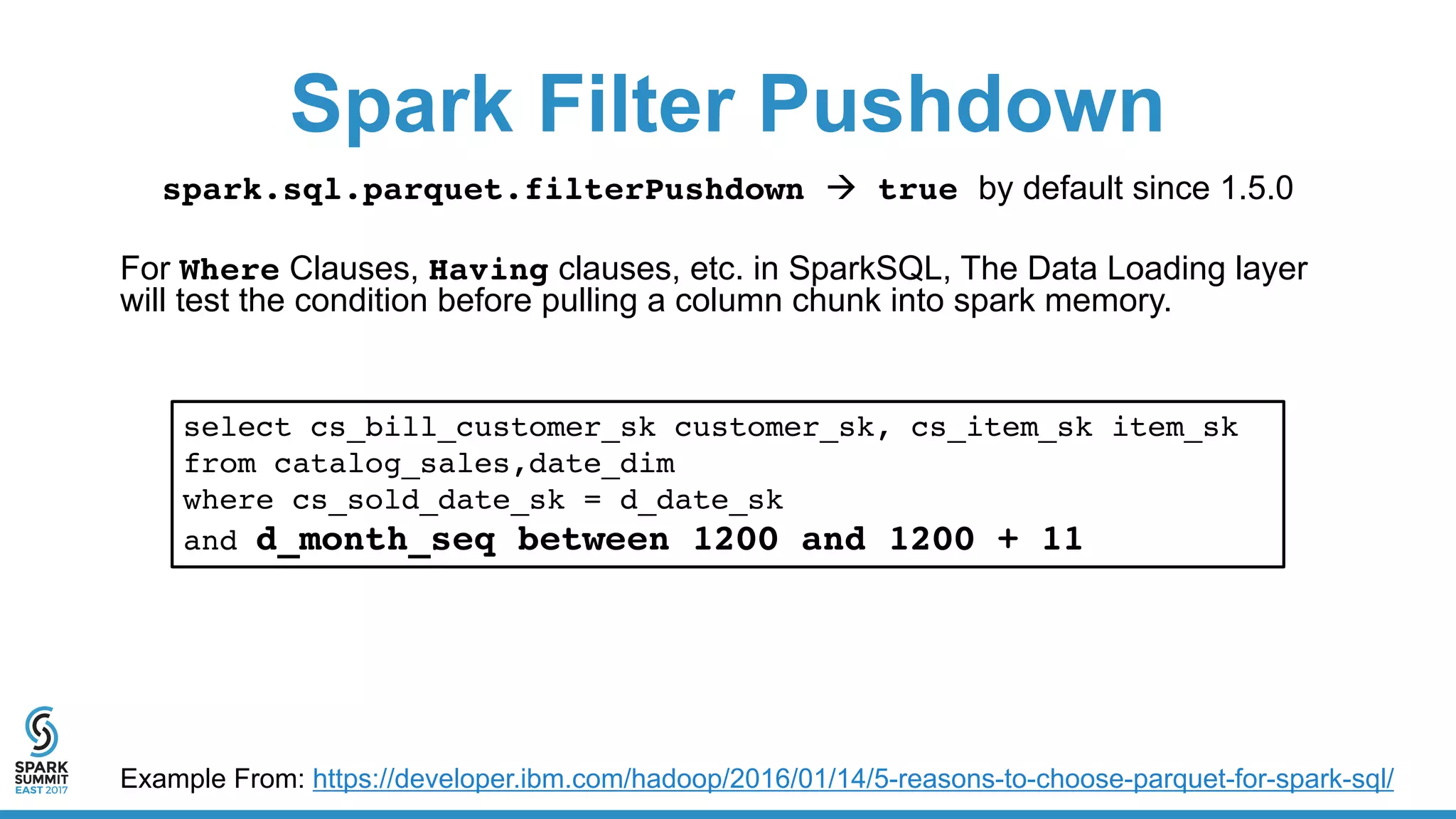 Spark Filter Pushdown
spark.sql.parquet.filterPushdown à true by default since 1.5.0
For Where Clauses, Having clauses, etc. in SparkSQL, The Data Loading layer
will test the condition before pulling a column chunk into spark memory.
select cs_bill_customer_sk customer_sk, cs_item_sk item_sk
from catalog_sales,date_dim
where cs_sold_date_sk = d_date_sk
and d_month_seq between 1200 and 1200 + 11
Example From: https://developer.ibm.com/hadoop/2016/01/14/5-reasons-to-choose-parquet-for-spark-sql/
 