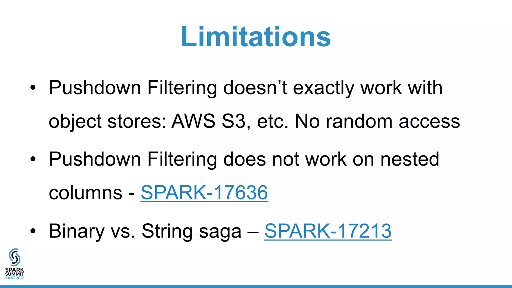 Limitations
• Pushdown Filtering doesn’t exactly work with
object stores: AWS S3, etc. No random access
• Pushdown Filtering does not work on nested
columns - SPARK-17636
• Binary vs. String saga – SPARK-17213
 