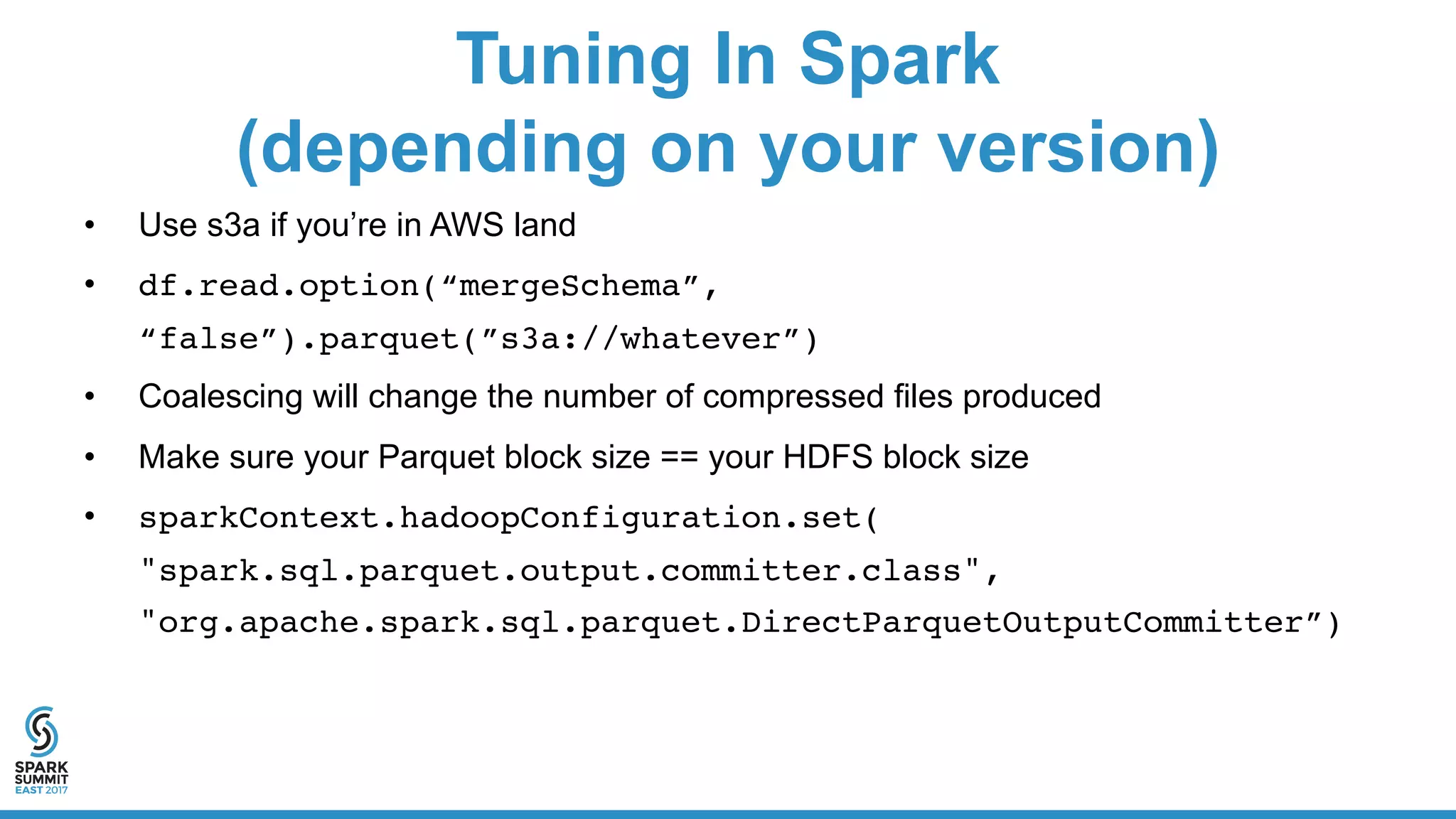 Tuning In Spark
(depending on your version)
• Use s3a if you’re in AWS land
• df.read.option(“mergeSchema”,
“false”).parquet(”s3a://whatever”)
• Coalescing will change the number of compressed files produced
• Make sure your Parquet block size == your HDFS block size
• sparkContext.hadoopConfiguration.set(
"spark.sql.parquet.output.committer.class",
"org.apache.spark.sql.parquet.DirectParquetOutputCommitter”)
 