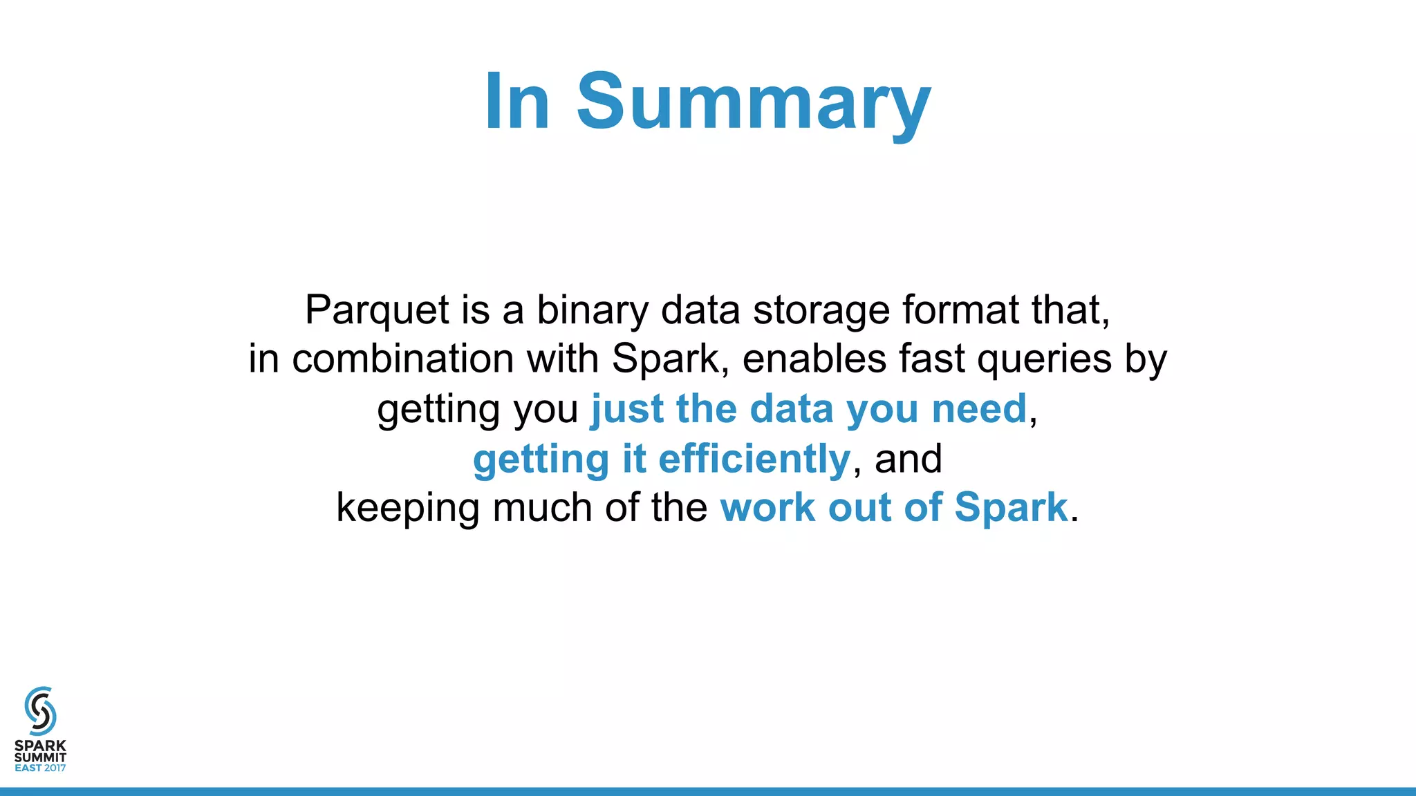 In Summary
Parquet is a binary data storage format that,
in combination with Spark, enables fast queries by
getting you just the data you need,
getting it efficiently, and
keeping much of the work out of Spark.
 