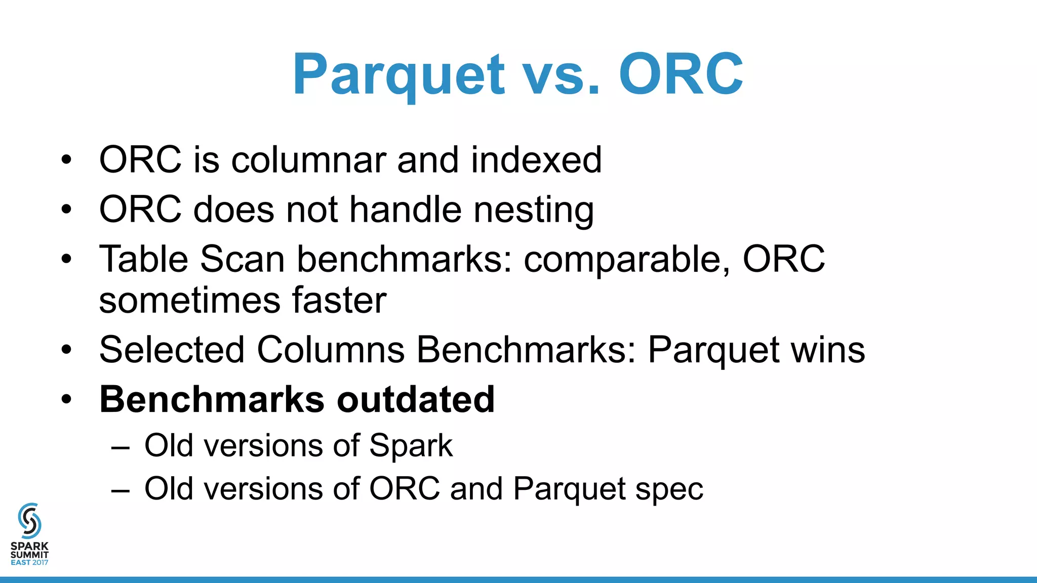 Parquet vs. ORC
• ORC is columnar and indexed
• ORC does not handle nesting
• Table Scan benchmarks: comparable, ORC
sometimes faster
• Selected Columns Benchmarks: Parquet wins
• Benchmarks outdated
– Old versions of Spark
– Old versions of ORC and Parquet spec
 