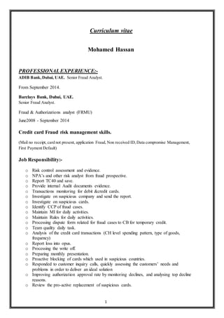1
Curriculum vitae
Mohamed Hassan
PROFESSIONALEXPERIENCE:-
ADIB Bank,Dubai, UAE. Senior Fraud Analyst.
From September 2014.
Barclays Bank, Dubai, UAE.
Senior Fraud Analyst.
Fraud & Authorizations analyst (FRMU)
June2008 - September 2014
Credit card Fraud risk management skills.
(Mail no receipt, card not present, application Fraud, Non received ID,Data compromise Management,
First Payment Default)
Job Responsibility:-
o Risk control assessment and evidence.
o NPA’s and other risk analyst from fraud prospective.
o Report TC40 and save.
o Provide internal Audit documents evidence.
o Transactions monitoring for debit &credit cards.
o Investigate on suspicious company and send the report.
o Investigate on suspicious cards.
o Identify CCP of fraud cases.
o Maintain MI for daily activities.
o Maintain Rules for daily activities.
o Processing dispute form related for fraud cases to CB for temporary credit.
o Team quality daily task.
o Analysis of the credit card transactions (CH level spending pattern, type of goods,
frequency)
o Report loss into opus.
o Processing the write off.
o Preparing monthly presentation.
o Proactive blocking of cards which used in suspicious countries.
o Responded to customer inquiry calls, quickly assessing the customers’ needs and
problems in order to deliver an ideal solution
o Improving authorization approval rate by monitoring declines, and analysing top decline
reasons.
o Review the pro-active replacement of suspicious cards.
 