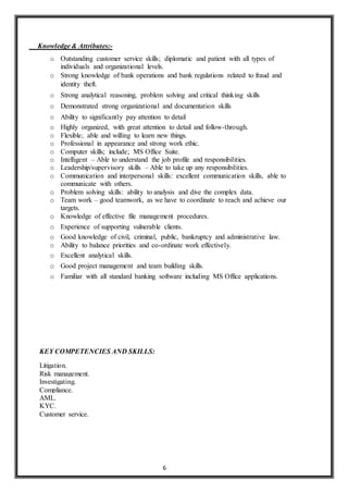 6
Knowledge & Attributes:-
o Outstanding customer service skills; diplomatic and patient with all types of
individuals and organizational levels.
o Strong knowledge of bank operations and bank regulations related to fraud and
identity theft.
o Strong analytical reasoning, problem solving and critical thinking skills
o Demonstrated strong organizational and documentation skills
o Ability to significantly pay attention to detail
o Highly organized, with great attention to detail and follow-through.
o Flexible; able and willing to learn new things.
o Professional in appearance and strong work ethic.
o Computer skills; include; MS Office Suite.
o Intelligent – Able to understand the job profile and responsibilities.
o Leadership/supervisory skills – Able to take up any responsibilities.
o Communication and interpersonal skills: excellent communication skills, able to
communicate with others.
o Problem solving skills: ability to analysis and dive the complex data.
o Team work – good teamwork, as we have to coordinate to reach and achieve our
targets.
o Knowledge of effective file management procedures.
o Experience of supporting vulnerable clients.
o Good knowledge of civil, criminal, public, bankruptcy and administrative law.
o Ability to balance priorities and co-ordinate work effectively.
o Excellent analytical skills.
o Good project management and team building skills.
o Familiar with all standard banking software including MS Office applications.
KEY COMPETENCIES AND SKILLS:
Litigation.
Risk management.
Investigating.
Compliance.
AML.
KYC.
Customer service.
 