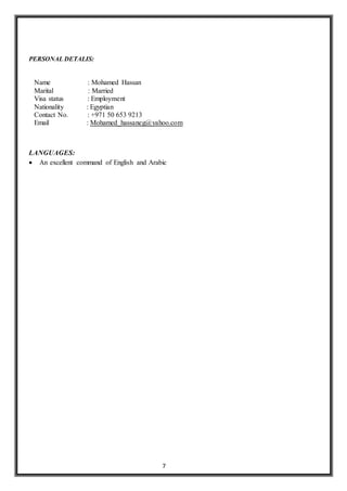 7
PERSONAL DETALIS:
Name : Mohamed Hassan
Marital : Married
Visa status : Employment
Nationality : Egyptian
Contact No. : +971 50 653 9213
Email : Mohamed_hassaneg@yahoo.com
LANGUAGES:
 An excellent command of English and Arabic
 