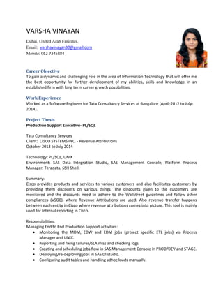 VARSHA VINAYAN
Dubai, United Arab Emirates.
Email: varshavinayan30@gmail.com
Mobile: 052 7345884
Career Objective
To gain a dynamic and challenging role in the area of Information Technology that will offer me
the best opportunity for further development of my abilities, skills and knowledge in an
established firm with long term career growth possibilities.
Work Experience
Worked as a Software Engineer for Tata Consultancy Services at Bangalore (April-2012 to July-
2014).
Project Thesis
Production Support Executive- PL/SQL
Tata Consultancy Services
Client: CISCO SYSTEMS INC. - Revenue Attributions
October 2013 to July 2014
Technology: PL/SQL, UNIX
Environment: SAS Data Integration Studio, SAS Management Console, Platform Process
Manager, Teradata, SSH Shell.
Summary:
Cisco provides products and services to various customers and also facilitates customers by
providing them discounts on various things. The discounts given to the customers are
monitored and the discounts need to adhere to the Wallstreet guidelines and follow other
compliances (VSOE), where Revenue Attributions are used. Also revenue transfer happens
between each entity in Cisco where revenue attributions comes into picture. This tool is mainly
used for Internal reporting in Cisco.
Responsibilities:
Managing End to End Production Support activities:
 Monitoring the MDM, EDW and EDM jobs (project specific ETL jobs) via Process
Manager and UNIX.
 Reporting and fixing failures/SLA miss and checking logs.
 Creating and scheduling jobs flow in SAS Management Console in PROD/DEV and STAGE.
 Deploying/re-deploying jobs in SAS DI studio.
 Configuring audit tables and handling adhoc loads manually.
 