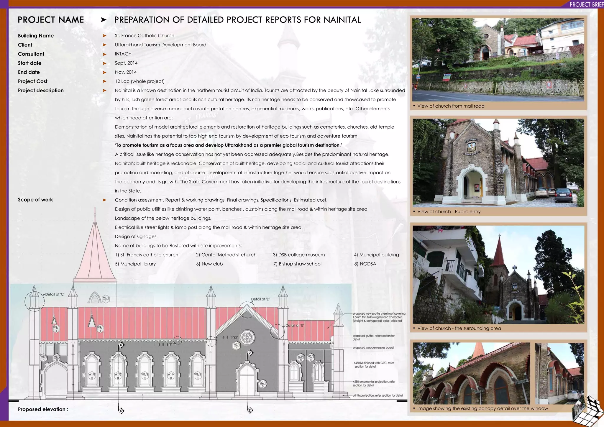 PROJECTBRIEF
BuildingName
Client
Consultant
Startdate
Enddate
ProjectCostProjectCost
Projectdescription
Scopeofwork
Proposedelevation:
St.FrancisCatholicChurch
UttarakhandTourism DevelopmentBoard
INTACH
Sept,2014
Nov,2014
12Lac(wholeproject)
NainitalisaknowndestinationinthenortherntouristcircuitofIndia.TouristsareattractedbythebeautyofNainitalLakesurroundedNainitalisaknowndestinationinthenortherntouristcircuitofIndia.TouristsareattractedbythebeautyofNainitalLakesurrounded
byhills,lushgreenforestareasanditsrichculturalheritage.Itsrichheritageneedstobeconservedandshowcasedtopromote
tourism throughdiversemeanssuchasinterpretationcentres,experientialmuseums,walks,publications,etc.Otherelements
whichneedattentionare:
Demonstrationofmodelarchitecturalelementsandrestorationofheritagebuildingssuchascemeteries,churches,oldtemple
sites.Nainitalhasthepotentialtotaphighendtourism bydevelopmentofecotourism andadventuretourism.
‘Topromotetourism asafocusareaanddevelopUttarakhandasapremierglobaltourism destination.’‘Topromotetourism asafocusareaanddevelopUttarakhandasapremierglobaltourism destination.’
Acriticalissuelikeheritageconservationhasnotyetbeenaddressedadequately.Besidesthepredominantnaturalheritage,
Nainital’sbuiltheritageisreckonable.Conservationofbuiltheritage,developingsocialandculturaltouristattractions,their
promotionandmarketing,andofcoursedevelopmentofinfrastructuretogetherwouldensuresubstantialpositiveimpacton
theeconomyanditsgrowth.TheStateGovernmenthastakeninitiativefordevelopingtheinfrastructureofthetouristdestinations
intheState.
Conditionassessment,Report&workingdrawings,Finaldrawings,Specifications,Estimatedcost.Conditionassessment,Report&workingdrawings,Finaldrawings,Specifications,Estimatedcost.
Designofpublicutilitieslikedrinkingwaterpoint,benches,dustbinsalongthemallroad&withinheritagesitearea.
Landscapeofthebelowheritagebuildings.
Electricallikestreetlights&lamppostalongthemallroad&withinheritagesitearea.
Designofsignages.
NameofbuildingstobeRestoredwithsiteimprovements:
1)St.Franciscatholicchurch 2)CentalMethodistchurch 3)DSBcollegemuseum 4)Muncipalbuilding
5)Muncipallibrary 6)Newclub 7)Bishopshawschool 8)NGDSA5)Muncipallibrary 6)Newclub 7)Bishopshawschool 8)NGDSA
•Viewofchurchfrom mallroad
•Viewofchurch-Publicentry
•Viewofchurch-thesurroundingarea
•Imageshowingtheexistingcanopydetailoverthewindow
PREPARATIONOFDETAILEDPROJECTREPORTSFORNAINITAL
 