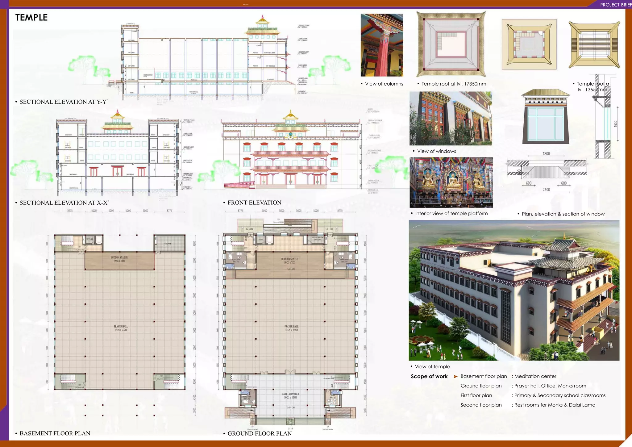 PROJECTBRIEF
•BASEMENTFLOORPLAN
•SECTIONALELEVATIONATX-X’
•SECTIONALELEVATIONATY-Y’
•Viewoftemple
Scopeofwork Basementfloorplan
Groundfloorplan
Firstfloorplan
Secondfloorplan
:Meditationcenter
:Prayerhall,Office,Monksroom
:Primary&Secondaryschoolclassrooms
:RestroomsforMonks&DalaiLama
•Interiorviewoftempleplatform •Plan,elevation&sectionofwindow
•Viewofwindows
•Templeroofatlvl.17350mm•Viewofcolumns •Templeroofat
lvl.13650mm
•GROUNDFLOORPLAN
•FRONTELEVATION
 