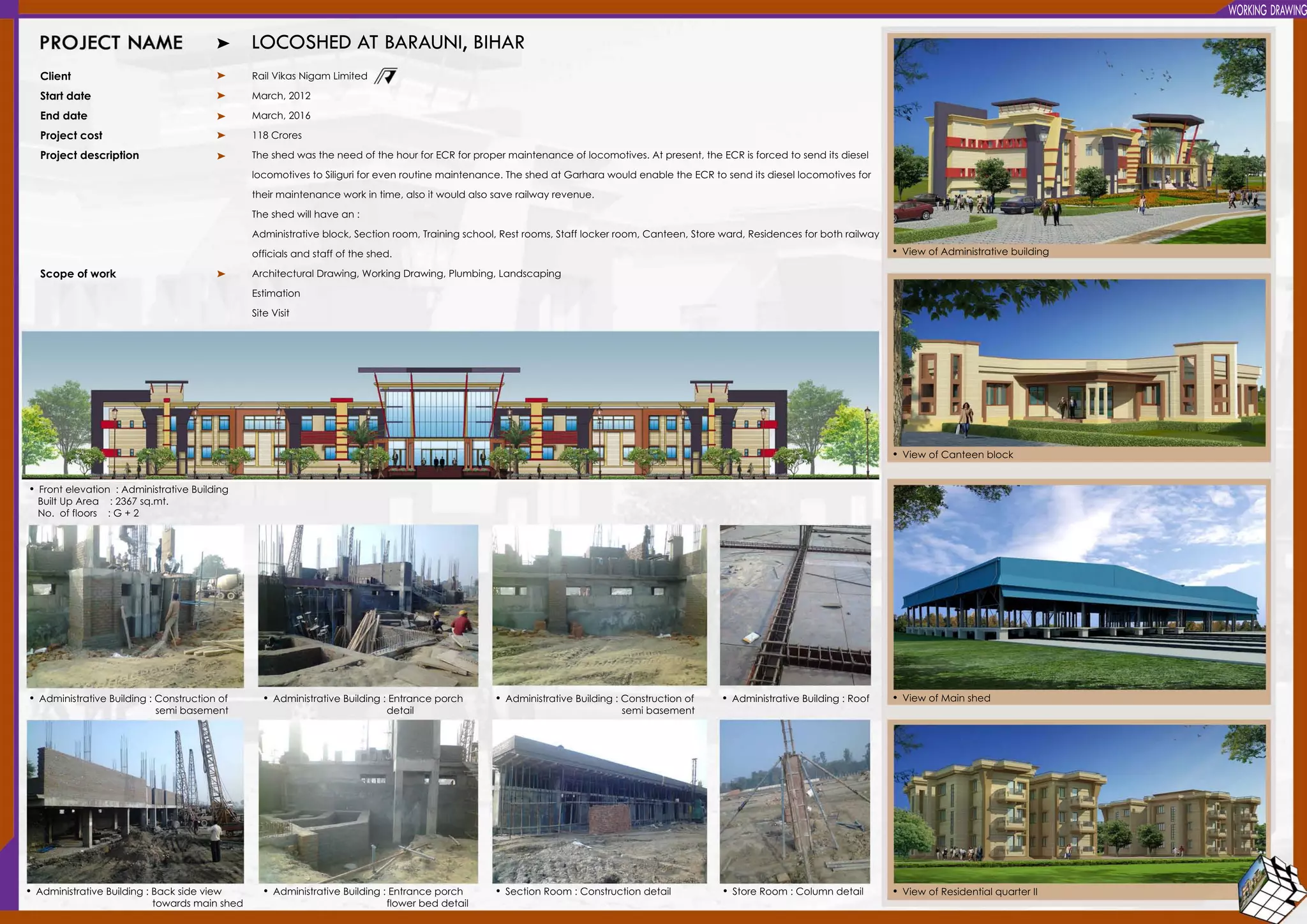 WORKINGDRAWING
LOCOSHEDATBARAUNI,BIHAR
Client
Startdate
Enddate
Projectcost
Projectdescription
Scopeofwork
RailVikasNigam Limited
March,2012
March,2016
118Crores
TheshedwastheneedofthehourforECRforpropermaintenanceoflocomotives.Atpresent,theECRisforcedtosenditsdiesel
locomotivestoSiliguriforevenroutinemaintenance.TheshedatGarharawouldenabletheECRtosenditsdiesellocomotivesfor
theirmaintenanceworkintime,alsoitwouldalsosaverailwayrevenue.theirmaintenanceworkintime,alsoitwouldalsosaverailwayrevenue.
Theshedwillhavean:
Administrativeblock,Sectionroom,Trainingschool,Restrooms,Stafflockerroom,Canteen,Storeward,Residencesforbothrailway
officialsandstaffoftheshed.
ArchitecturalDrawing,WorkingDrawing,Plumbing,Landscaping
Estimation
SiteVisit
•Frontelevation :AdministrativeBuilding
BuiltUpArea :2367sq.mt.
No.offloors :G+2
•ViewofAdministrativebuilding
•ViewofCanteenblock
•ViewofMainshed
•ViewofResidentialquarterII
•AdministrativeBuilding:Constructionof
semibasement
•AdministrativeBuilding:Backsideview
towardsmainshed
•AdministrativeBuilding:Constructionof
semibasement
•SectionRoom :Constructiondetail •StoreRoom :Columndetail
•AdministrativeBuilding:Roof•AdministrativeBuilding:Entranceporch
detail
•AdministrativeBuilding:Entranceporch
flowerbeddetail
 