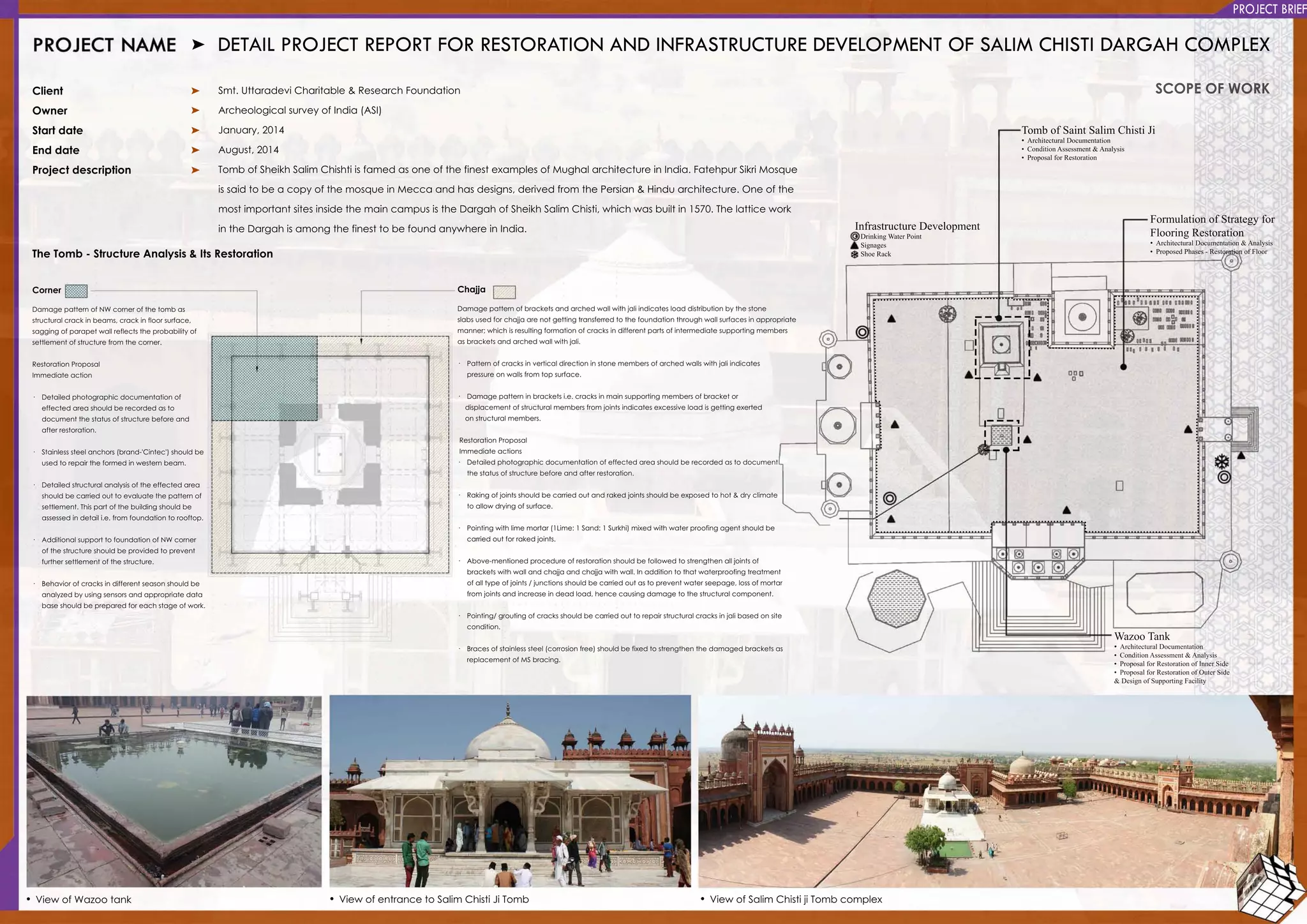 WazooTank
•ArchitecturalDocumentation
•ConditionAssessment&Analysis
•ProposalforRestorationofInnerSide
•ProposalforRestorationofOuterSide
&DesignofSupportingFacility
TombofSaintSalimChistiJi
•ArchitecturalDocumentation
•ConditionAssessment&Analysis
•ProposalforRestoration
FormulationofStrategyfor
FlooringRestoration
•ArchitecturalDocumentation&Analysis
•ProposedPhases-RestorationofFloor
InfrastructureDevelopment
•DrinkingWaterPoint
•Signages
•ShoeRack
DETAILPROJECTREPORTFORRESTORATIONANDINFRASTRUCTUREDEVELOPMENTOFSALIMCHISTIDARGAHCOMPLEX
Client
Owner
Startdate
Enddate
Projectdescription
TheTomb-StructureAnalysis&ItsRestoration
Smt.UttaradeviCharitable&ResearchFoundation
ArcheologicalsurveyofIndia(ASI)
January,2014
August,2014
TombofSheikhSalim ChishtiisfamedasoneofthefinestexamplesofMughalarchitectureinIndia.FatehpurSikriMosque
issaidtobeacopyofthemosqueinMeccaandhasdesigns,derivedfrom thePersian&Hinduarchitecture.Oneofthe
mostimportantsitesinsidethemaincampusistheDargahofSheikhSalim Chisti,whichwasbuiltin1570.ThelatticeworkmostimportantsitesinsidethemaincampusistheDargahofSheikhSalim Chisti,whichwasbuiltin1570.Thelatticework
intheDargahisamongthefinesttobefoundanywhereinIndia.
SCOPEOFWORK
•ViewofSalim ChistijiTombcomplex•ViewofentrancetoSalim ChistiJiTomb•ViewofWazootank
Chajja
Damagepatternofbracketsandarchedwallwithjaliindicatesloaddistributionbythestone
slabsusedforchajjaarenotgettingtransferredtothefoundationthroughwallsurfacesinappropriate
manner;whichisresultingformationofcracksindifferentpartsofintermediatesupportingmembers
asbracketsandarchedwallwithjali.
· Patternofcracksinverticaldirectioninstonemembersofarchedwallswithjaliindicates
pressureonwallsfrom topsurface.pressureonwallsfrom topsurface.
· Damagepatterninbracketsi.e.cracksinmainsupportingmembersofbracketor
displacementofstructuralmembersfrom jointsindicatesexcessiveloadisgettingexerted
onstructuralmembers.
RestorationProposal
Immediateactions
· Detailedphotographicdocumentationofeffectedareashouldberecordedastodocument
thestatusofstructurebeforeandafterrestoration.thestatusofstructurebeforeandafterrestoration.
· Rakingofjointsshouldbecarriedoutandrakedjointsshouldbeexposedtohot&dryclimate
toallowdryingofsurface.
· Pointingwithlimemortar(1Lime:1Sand:1Surkhi)mixedwithwaterproofingagentshouldbe
carriedoutforrakedjoints.
· Above-mentionedprocedureofrestorationshouldbefollowedtostrengthenalljointsof
bracketswithwallandchajjaandchajjawithwall.Inadditiontothatwaterproofingtreatment
ofalltypeofjoints/junctionsshouldbecarriedoutastopreventwaterseepage,lossofmortarofalltypeofjoints/junctionsshouldbecarriedoutastopreventwaterseepage,lossofmortar
from jointsandincreaseindeadload,hencecausingdamagetothestructuralcomponent.
· Pointing/groutingofcracksshouldbecarriedouttorepairstructuralcracksinjalibasedonsite
condition.
· Bracesofstainlesssteel(corrosionfree)shouldbefixedtostrengthenthedamagedbracketsas
replacementofMSbracing.
Corner
DamagepatternofNW cornerofthetombas
structuralcrackinbeams,crackinfloorsurface,
saggingofparapetwallreflectstheprobabilityof
settlementofstructurefrom thecorner.
RestorationProposal
ImmediateactionImmediateaction
· Detailedphotographicdocumentationof
effectedareashouldberecordedasto
documentthestatusofstructurebeforeand
afterrestoration.
· Stainlesssteelanchors(brand-'Cintec')shouldbe
usedtorepairtheformedinwesternbeam.
·· Detailedstructuralanalysisoftheeffectedarea
shouldbecarriedouttoevaluatethepatternof
settlement.Thispartofthebuildingshouldbe
assessedindetaili.e.from foundationtorooftop.
· AdditionalsupporttofoundationofNW corner
ofthestructureshouldbeprovidedtoprevent
furthersettlementofthestructure.
·· Behaviorofcracksindifferentseasonshouldbe
analyzedbyusingsensorsandappropriatedata
baseshouldbepreparedforeachstageofwork.
PROJECTBRIEF
 
