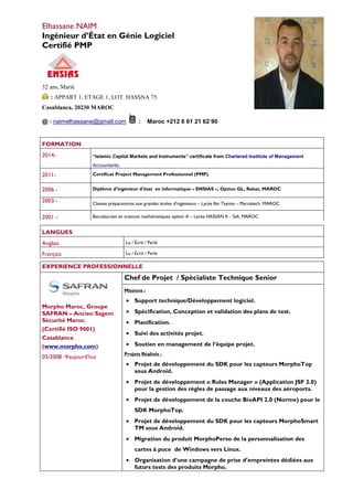 Elhassane NAIM
Ingénieur d’État en Génie Logiciel
Certifié PMP
32 ans, Marié
: APPART 1, ETAGE 1, LOT. HASSNA 75
Casablanca, 20230 MAROC
@ : naimelhassane@gmail.com : Maroc +212 6 61 21 62 90
LANGUES
Anglais Lu / Écrit / Parlé
Français Lu / Écrit / Parlé
FORMATION
2014- “Islamic Capital Markets and Instruments” certificate from Chartered Institute of Management
Accountants.
2011- Certificat Project Management Professionnel (PMP)
2006 - Diplôme d’ingénieur d’état en informatique – ENSIAS –, Option GL, Rabat, MAROC
2003 - Classes préparatoires aux grandes écoles d’ingénieurs – Lycée Ibn Taymia – Marrakech, MAROC
2001 - Baccalauréat en sciences mathématiques option A – Lycée HASSAN II – Safi, MAROC
EXPERIENCE PROFESSIONNELLE
Morpho Maroc, Groupe
SAFRAN – Ancien Sagem
Sécurité Maroc.
(Certifié ISO 9001)
Casablanca
(www.morpho.com)
05/2008 aujourd’hui
Chef de Projet / Spécialiste Technique Senior
Missions :
• Support technique/Développement logiciel.
• Spécification, Conception et validation des plans de test.
• Planification.
• Suivi des activités projet.
• Soutien en management de l’équipe projet.
Projets Réalisés :
• Projet de développement du SDK pour les capteurs MorphoTop
sous Android.
• Projet de développement « Rules Manager » (Application JSF 2.0)
pour la gestion des règles de passage aux niveaux des aéroports.
• Projet de développement de la couche BioAPI 2.0 (Norme) pour le
SDK MorphoTop.
• Projet de développement du SDK pour les capteurs MorphoSmart
TM sous Android.
• Migration du produit MorphoPerso de la personnalisation des
cartes à puce de Windows vers Linux.
• Organisation d’une campagne de prise d’empreintes dédiées aux
futurs tests des produits Morpho.
 