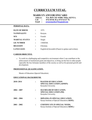 CURRICULUM VITAE.
MARILYN AWUOR ONG’ARO
Address: P.O. BOX 326- 01000; Thika, KENYA.
Cell : 0722 85 86 38 or 0733 63 67 70.
Email : awuormarilyn75@gmail.com
PERSONAL DATA.
DATE OF BIRTH : 1975.
NATIONALITY : Kenyan.
SEX : Female
MARITAL STATUS : Single
I.D. NUMBER : 13604368.
RELIGION : Christian.
LANGUAGES : English & Kiswahili (Fluent in spoken and written).
CAREER OBJECTIVE.
o To work in a challenging and competitive environment where I can contribute to the
achievement of institutional goals and objectives, to bring out the best in other people
especially the less fortunate members of the society as well as for personal growth and
development.
PROFESSIONAL QUALIFICATION.
Master of Education (Special Education).
EDUCATIONAL BACKGROUND.
2010- 2014 : MASTER OF EDUCATION
SPECIAL EDUCATION (ADMIN)
Kenyatta University
2004 – 2007 : BACHELOR OF EDUCATION.
SPECIAL EDUCATION (PH)
Kenyatta University.
2002 – 2004 : DIPLOMA IN SPECIAL EDUCATION.
Kenya Institute of Special Education ( KISE).
2001 – 2002 : CERTIFICATE IN SPECIAL NEEDS.
Kenya Institute of Special Education ( KISE.)
 