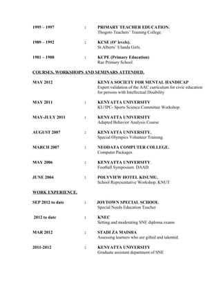1995 – 1997 : PRIMARY TEACHER EDUCATION.
Thogoto Teachers’ Training College.
1989 – 1992 : KCSE (O’ levels).
St.Alberts’ Ulanda Girls.
1981 – 1988 : KCPE (Primary Education)
Rae Primary School.
COURSES, WORKSHOPS AND SEMINARS ATTENDED.
MAY 2012 KENYA SOCIETY FOR MENTAL HANDICAP
Expert validation of the AAC curriculum for civic education
for persons with Intellectual Disability
MAY 2011 : KENYATTA UNIVERSITY
KU/IPC- Sports Science Committee Workshop
MAY-JULY 2011 : KENYATTA UNIVERSITY
Adapted Behavior Analysis Course
AUGUST 2007 : KENYATTA UNIVERSITY.
Special Olympics Volunteer Training.
MARCH 2007 : NEODATA COMPUTER COLLEGE.
Computer Packages.
MAY 2006 : KENYATTA UNIVERSITY.
Football Symposium. DAAD.
JUNE 2004 : POLYVIEW HOTEL KISUMU.
School Representative Workshop. KNUT
WORK EXPERIENCE.
SEP 2012 to date : JOYTOWN SPECIAL SCHOOL
Special Needs Education Teacher
2012 to date : KNEC
Setting and moderating SNE diploma exams
MAR 2012 : STADI ZA MAISHA
Assessing learners who are gifted and talented.
2011-2012 : KENYATTA UNIVERSITY
Graduate assistant department of SNE
 