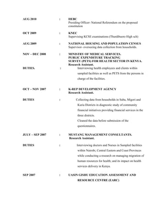 AUG 2010 : IIEBC
Presiding Officer- National Referendum on the proposed
constitution
OCT 2009 : KNEC
Supervising KCSE examinations (Thurdibuoro High sch)
AUG 2009 : NATIONAL HOUSING AND POPULATION CENSUS
Supervisor- overseeing data collection from households.
NOV – DEC 2008 : MINISTRY OF MEDICAL SERVICES.
PUBLIC EXPENDITURE TRACKING
SURVEY (PETS) FOR HEALTH SECTOR IN KENYA.
Research Assistant.
DUTIES. : Interviewing health employees and clients within
sampled facilities as well as PETS from the persons in
charge of the facilities.
OCT – NOV 2007 : K-REP DEVELOPMENT AGENCY
Research Assistant.
DUTIES : Collecting data from households in Suba, Migori and
Kuria Districts in diagnostic study of community
financial initiatives providing financial services in the
three districts.
Cleaned the data before submission of the
questionnaires.
JULY – SEP 2007 : MUSTANG MANAGEMENT CONSULTANTS.
Research Assistant.
DUTIES : Interviewing doctors and Nurses in Sampled facilities
within Nairobi, Central Eastern and Coast Provinces
while conducting a research on managing migration of
human resources for health; and its impact on health
services delivery in Kenya.
SEP 2007 : UASIN GISHU EDUCATION ASSESSMENT AND
RESOURCE CENTRE (EARC)
 