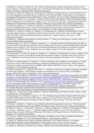 18-Benkli, K., Uluçam, G., Beynek, N., Ayaz Tüylü, B.,“Micronucleus formation and cytotoxic activity of some
metal complexes in cultured human lymphocytes”, 19th International Symposium on Medicinal Chemistry, Istanbul,
Turkey, 29 August-2 September 2006. (Abstract Presentation)
19-Ergene, E., Ulucam, G., Beynek, N., Zeytinoglu, H.S., Benkli, K., Biological activity of newly synthesized 2,6-
bis(2-aminothiophenoxymethyl)pyridine (L) complexed with Cu(II) and Hg(II), 32nd Congress of the Federation-
of-European-Biochemical-Societies (FEBS-2007) Vienna, AUSTRIA, JUL 07-12, 2007. (Abstract Presentation)
20-Benkli, K., Koparal, A.T., Lacomska, I., “Studies on The Cytotoxic and Apoptotic Effects of Dinuclear Au(III),
Pt(IV) Complexes of Some Heterocyclic Ligands on V79 379A and A549 Cell Lines”. 3rd International Meeting on
Medicinal and Pharmaceutical Chemistry, Antalya, Turkey, p58, 16-21 October 2007. (Abstract Presentation)
21-Benkli, K., Koparal, A.T., Uluçam, G., Beynek, N., “Synthesis and Cytotoxic Activity of Binaphtyl-Linked
Pyridyl and Bipyridyl Derivatives”.Turkish Journal of Pharmaceutical Sciences, 5th International Symposium on
Pharmaceutical Chemistry, İstanbul, Turkey, p123, September 5-7, 2007. (Abstract Presentation)
22-Benkli, K., Uluçam, G., Beynek, N., Koparal, A.T., Bostancıoğlu, B., “Synthesis, Characterization of Some
Transition-Metal Complexes and Studies on Their Cytotoxic Activity”. Drugs of the Future, Vol.32, Suppl. A, July
2007, 6th AFMC International Medicinal Chemistry Symposium, , İstanbul, Turkey, p110, July 8-11 2007.
(Abstract Presentation)
23-Benkli, K.,” Olağandışı Durumlarda Eczacılık Hizmetleri”, 9. Turkey Eczacılık Kongresi, İstanbul, Turkey, 13-
15 Kasım 2008 (Panelist and Speaker).
24-Bostancıoğlu, R. B., Akcan, P., Benkli, K., Koparal, A. T., “Apoptosis Induction and Mitocondria Alteration in
Normal and H-Ras Oncogene activated Rat Embryo Fibroblast like cell lines by including Ru(III)/Au(III) and Pt(II)
dinuclear metal complexes” The 23rd Annual and International Meeting of the Japanese Association for Animal
Cell Technology (JAACT 2010) , Hokkaido University, Sapporo, Japan, P-86 (p 208), September 1-4, 2010.
(Abstract Presentation)
25-Bostancioglu, R. B., Kaya, M., Benkli, K., Koparal, A. T. “Synthesis, Characterization, Cytotoxic, Apoptotic and
Antiangiogenic Activities of Including Pt and Ru Dinuclear Metal Complexes of Healthy and Cancer Cells for in
vitro” Manchester Cencer Research Centre Conference Harnessing Apoptosis, Manchester, UK 17–20 January
2010.
26-Benkli, K., Bostancıoğlu, R. B., Koparal, A., “Effects of dinuclear metal complexes on the apoptosis of healthy
and cancer cell lines” 4th International Meeting on Medicinal and Pharmaceutical Chemistry, 6th International
Symposium on Pharmaceutical Chemistry (IMMPC-ISPC) JOINT MEETING) Ankara, Turkey, P 60, September
30-October 2, 2010. (Abstract Presentation)
27-Benkli, K.,Koparal, A.T., Altinseker, D.Z., Bars, A., “Synthesis of some metal complexes, angiogenic properties
of some metal complexes”, 4th European Conference on Chemistry for Life Sciences (4ECCLS) Budapest,
Hungary,P56 (p198) August 31-September 3, 2011. (Abstract Presentation)
28- Bars, A.; Bostancioglu, R. B.; Benkli, K.; et al., Induction of Apoptosis in A549 lung cancer cells by the [Au(ip)
(bipp)]PF6, [Au(pip)(bipp)]PF6, [Au(ip)(bipp)]PtCI2 and [Au(pip)(bipp)]PtCI2 complexes, 36th FEBS Congress of
the Biochemistry for Tomorrows Medicine, Torino, ITALY, JUN 25-30, 2011. (Abstract Presentation)
29- Genc, H.; Bostancioglu, R. B.; Benkli, K.; et al., Assessment of in vitro cytotoxic, antitumour and apoptotic
activity of dinuklear Au(III), Pt(II) complexes of 5-chloro-1,10-phenanthroline, 36th FEBS Congress of the
Biochemistry for Tomorrows Medicine, Torino, ITALY, JUN 25-30, 2011. (Abstract Presentation)
30- Tepebaşı Belediyesi tarafından halkı bilinçlendirmek ve ilaç kullanımı hakkında bilgilendirmek için Tunalı
Beldeevi’nde “Akılcı İlaç Kullanımı” konulu konferans (Invited Speaker)
31-Benkli, K., “Cytotoxicity of metal complexes” Anticancer Agents Research Congres (EACR), Antalya, Turkey,
13-16 Ekim 2011. (Invited Speaker)
32-Bostancıoglu, R. B., Benkli, K., Koparal, A. T., “New Synthesis Dinuclear Metal Complexes Which Including
Gold(III), Ruthenium(II) and Platinum(II), Induce Apoptosis in Cancer Cells Via Activation of Mitochondrial
Pathway” International Symposia on Metal Complexes (ISMEC), Lisbon, Portugal, 19-21 June 2012 (Oral
Presentation)
33-Donmez, T., Benkli, K., “Studies on some 4-dihydroxyboryl-DL-phenylalanine derivatives” 10th International
Symposium on Pharmaceutical Sciences (ISOPS-10), Ankara, Turkey, 29-29 June 2012. (Abstract Presentation)
34-Tekin, N., Akyuz, F., Ustuner, M.C., Ozbayer, C., Aydın, O., Değirmenci, İ., Benkli, K., Burukoğlu, D., Ozden,
H., Guven, G., Dipyrido[ 3, 2-a:2’, 3’- c]phenazine (dppz) Au(III) complex is a novel anti-tumor agent for
hepatocellular carcinoma, FEBS Special Meeting, Protein Quality and Ubiquitin Systems in Health and Disease,
Kuşadası, 2012. (Abstract Presentation)
35- Benkli, K., İnönü University School of Pharmacy ile Malatya Eczacı Odası tarafından düzenlenen
“Bilimsel Eczacılığın 174. Yılı” konulu panel, Malatya, Turkey (Panelist, Speaker)
36- Benkli, K., Malatya Eczacı Odası tarafından düzenlenen “6197 Sayılı Eczacılar ve Eczaneler
Hakkındaki Kanunda Yapılan Değişiklikler” konulu panel, Malatya, Turkey (Panelist, Speaker)
37- Benkli, K., DRD-2013, 28 Kasım 2013 Antalya, TÜRKİYE (Scientific Board Member, Panel moderator)
 