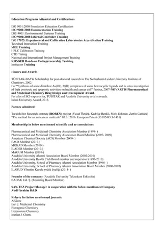 Education Programs Attended and Certifications
ISO 9001:2008 Foundation Education Certification
ISO 9001:2008 Documentation Training
ISO14001: Environmental Systems Training
ISO 9001:2008 Internal Controller Training
ISO 17025: Experimental and Calibration Laboratories Accreditation Training
Televised Instruction Training
MOE Training
HPLC Calibration Training
CTD Trainig
National and International Project Management Training
KOSGEB Hands-on Entrepreneurship Training
Instructor Training
Honors and Awards
TÜBİTAK-BAYG Scholarship for post-doctoral research in The Netherlands Leiden University Institute of
Chemistry, 2002.
For “Synthesis of some dinüclear Au(III), Pt(II) complexes of some heterocyclic ligands and in vitro investigation
of their cytotoxic and apoptotic activities on health and cancer cell” Project, 2007-NOVARTIS Pharmaceutical
and Medicinal Chemistry Drug Design and Development Award.
For a lot of SCI-exp articles, TÜBİTAK and Anadolu University article awards.
İnönü University Award, 2013.
Patents submitted
Turkish Bor Research Instıtute (BOREN) project (Yusuf Öztürk, Kadriye Benkli, Miriş Dikmen, Zerrin Cantürk)
“The method for an anticancer molecule” 05.01.2016. European Patent (15192493.3-1451)
Membership in below mentionned scientific and art associations
Pharmaceutical and Medicinal Chemistry Association Member (1998- )
Pharmaceutical and Medicinal Chemistry Association Board Member (2007- 2009)
American Chemical Society (ACS) Member (2000- )
EACR Member (2010-)
MOKAD Member (2010-)
İLADER Member (2010-)
MAGUM Member (2010-)
Anadolu University Alumni Association Board Member (2002-2010)
Anadolu University Health Club Board member and superviser (1996-2010)
Anadolu University, School of Pharmacy Alumni Association Member (1998- )
Anadolu University, School of Pharmacy Alumni Association Board Member (2000-2007)
İLARUD Yönetim Kurulu yedek üyeliği (2014- )
Founder of the company (Anadolu University Teknokent Eskişehir)
BADAK Ltd. Ş. (Founding Board Member)
SAN-TEZ Project Manager in cooperation with the below mentionned Company
Abdi İbrahim R&D
Referee for below mentionned journals
Arkivoc
Eur. J. Medicinal Chemistry
Bioorganic Chemistry
Heteroatom Chemistry
Iranian J. Chem.
 