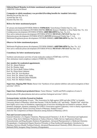 Editorial Board Memeber in th below mentionned academical journal
ARKIVOC Editorial Board
Companies to which consultancy was provided (Providing benefits for Anadolu University)
Mustafa Nevzat İlaç San A.Ş.
Aymed İlaç San A.Ş.
Keymen İlaç San A.Ş.
Referee for below mentionned projects
SC prosess development(TEYDEB-3060616) TOPRAKSU Tarım Kimya Ürünleri San.Tic. A.Ş.
Suspansion proses development (TEYDEB-3060706) DOĞAL Kimyevi Maddeler ve Zirai İlaçlar San. Tic. A.Ş.
Conidap proses development (TEYDEB-3070094) ABDİ İBRAHİM İlaç San. Tic.A.Ş.
New active molecule proses development (TEYDEB-3070532) MUSTAFA NEVZAT İlaç San. A.Ş.
Duloxetin proses development (TEYDEB-3070253) ZENTİVA Kimyasal Ürünler San. T. A.Ş.
Metformin-Pioglitazon proses development (TEYDEB-3090005) ABDİ İBRAHİM İlaç San. Tic. A.Ş.
Observer for below mentionned projects
Metformin-Pioglitazon proses development (TEYDEB-3090005) ABDİ İBRAHİM İlaç San. Tic. A.Ş.
New active molecule proses development (TEYDEB-3070532) MUSTAFA NEVZAT İlaç San. A.Ş.
Consultancy for below mentionned projects
Synthesis and anticancer activities of some molecules (subject) (TÜBİTAK-112T721)
New atnitumour metal complexes (subject) (TÜBİTAK-112S047)
Jury member for academical appointments
Prof. Dr. Ahmet Özdemir
Prof. Dr. Öztekin Algül
Prof. Dr. Pervin Betül Tekiner Gülbaş
Prof. Dr. Özlen Güzel Akdemir
Assoc. Prof. Dr. Arzu Karakurt
Assoc. Prof. Dr. Ahmet Cenk Andaç
Assoc. Prof. Dr. Mustafa Orhan Püsküllü
Assoc. Prof. Dr. Meltem Ünlüsoy
Supervisor, Ongoing PhD Thesis: Harun Uslu “Synthesis of new platelet inhibitor salts and investigation of their
activities” (2014-)
Supervisor, Finished post-graduated theses: Tamer Dönmez “Au(III) and Pt(II) complexes of some 4-
dihydroxyboryl-DL-phenylalanine derivatives and their biological activities” (2011)
Extracurricular Activities Focused on Students
Founded and advised during 14 years “The Association for fight against AIDS and other STDs” in Anadolu
University School of Pharmacy which later became “Club for Healthy Life” and finally “Health Club” which has
been highly active since its foundation, organizing tens of activities including but not limited to seminars, blood
donation campaigns, donation campaings for LOSEV (Association against Leukemia), visits to charity organizations
Founded and advised “İnönü University School of Pharmacy Student Council”
Jurist for The Competition on Patient Education among Schools of Pharmacy (2013)
Past and Current Lectures Given
General Chemistry I, II, Organic Chemistry, Pharmaceutical Chemistry I, II, III, IV Theorietical and Application
Courses, Drug Active Substance Production in Turkey (Elective), Public Service Applications (Elective),
Stereochemistry and Drug-Receptor Relation (Postgraduate), Advanced Pharmaceutical ve Medicinal Chemistry
(Postgraduate)., Fundamental Organic Reaction Principles in Drug Synthesis(Postgraduate), Introduction to
Pharmacy Services (Health Technical School), Advanced Pharmaceutical Chemistry (PhD), Microwave Synthesis
Methods (PhD), Inorganic Drug Chemistry (Postgraduate).
 