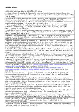 6. PUBLICATIONS
Publications in Journals listed in SCI, SSCI, AHCI indices
1- Işıkdağ İ., Uçucu Ü., Badakbaş K., Gündoğdu N., Öztürk Y., Aydın S., Ergun B., “Synthesis of some 2,3,6-
trisubstituted quinoxaline derivatives and investigation of their antispazmodic activities”, Boll. Chem. Farm., 135(3)
199-203 (1996).
2- Demirayak Ş., Benkli K., Karaburun A.Ç., Erol K., Boydağ S., “Some 1-substituted 3-aryl-1,4-dihidro-1,2,4-
triazino[4,3-a]benzimidazoles and their vasodilatory activities”, Il Farmaco, 52(12) 741-744 (1997).
3- Demirayak Ş., Benkli K., Güven K., “Synthesis of some 3-arylamino-5-aryloxymethyl[1,2,4]triazole derivatives
and their antimicrobial activity”, Pharm. Acta Helv., 72, 285-290 (1998)
4-Demirayak, Ş., Benkli, K., Güven, K.; Synthesis and antimicrobial activities of some 3-arylamino-5-[2-
(substituted 1-imidazolyl)ethyl]-1,2,4-triazole derivatives.Eur. J. Med. Chem., 35(11), 1037-1040 (2000).
DOI: 10.1016/S0223-5234(00)01178-8.
5-Demirayak Ş., Uçucu Ü., Benkli K., Gündoğdu-Karaburun N., Karaburun A.Ç., Akar D., Karabacak M., Kiraz N.,
“Synthesis and antifungal activities of some aryl(benzofuran-2-yl)ketoximes”, Il Farmaco, 57(7), 609-612 (2002).
DOI: 10.1016/S0014-827X(02)01257-0
6-Benkli, K., Gündoğdu-Karaburun, N., Karaburun, A. Ç., Uçucu, Ü., Demirayak, Ş., Kiraz, N., Synthesis and
antifungal activities of some aryl(3-methyl-benzofuran-2-yl)ketoximes Arch. Pharm. Res., 26 (3), 202-206,
(2003).DOI: 10.1007/BF02976830
7-Benkli, K.,Gündoğdu-Karaburun, N., Karaburun, A. Ç., Demirayak, Ş., Güven, K., Synthesis and antimicrobial
activities of some new nitroimidazoles Arch. Pharm. Res., 26 (10) 773-777, (2003). DOI: 10.1007/BF02980019 6
8-Z. İncesu, K. Benkli, G. Akalın, Z.A. Kaplancıklı “Modification of intracellular free calcium in cultured F2408
embryo fibroblasts by 3-substituted-2-thiohydantoin derivatives” Cell Biology International 28(4), 267-272, (2004).
DOI: 10.1016/j.cellbi.2004.01.003
9-Benkli, K., Demirayak, Ş., Gundogdu-Karaburun, N., Kiraz, N., Iscan, G., Ucucu, Ü., Synthesis and antimicrobial
activities of some imidazole substituted indoles, Ind. J. Chem. Sec B: Org Chem Incl Med Chem. 43 B(1) 174-179,
(2004).
10-Gündoğdu-Karaburun, N., Benkli, K., Tunalı, Y., Uçucu, Ü., Demirayak, Ş.: “Synthesis and antifungal activities
of some aryl [3-(imidazol-1-yl/triazol-1-ylmethyl)benzofuran-2-yl] ketoximes” Eur. J. Med. Chem. 41(5), 651-656
(2006). DOI: 10.1016/j.ejmech.2005.12.013.
11.Beynek, N., Uluçam, G., Ayaz Tüylü, B., Zeytinoğlu, H., Benkli, K., Synthesis, characterization of a new
macrocyclic ligand and its copper (II), cadmium (II) and lead (II) complexes: Genotoxic activity of these complexes
in cultured human lymphocytes. Drug and Chem.Tox. 30(4), 399-410, (2007). DOI: 10.1080/01480540701522601
12-Benkli, K., Uluçam, G., Beynek, N., et al., Synthesis, characterization of some transition-metal complexes and
studies on their cytotoxic activity, Drugs of the Future 32(A),110 (2007).
13-Ergene, E.; Ulucam, G.; Beynek, N.; et al., Biological activity of newly synthesized 2.6-bis( 2-
aminothiophenoxymethyl) pyridine ( L) complexed with Cu( II) and Hg( II), FEBS Journal 274 (1) 298-
298 (2007)
14-Turan-Zitouni, G., Ozdemir, A., Kaplancikli, Z. A., Benkli, K., Chevallet, P., Akalin, G., Synthesis and
antıtuberculosis activity of new thiazolyl hydrazone derivatives, Eur. J. Med. Chem., 43(5), 981-985 (2008).
DOI: 10.1016/j.ejmech.2007.07.001
15-Uluçam, G., Beynek, N., Seller, Z., Akalın, G., Turan, G., Benkli, K., Synthesis, characterisation of some
transition metal complexes of a new heptadentate N5S2 schiff base ligand and the effects of these metal complexes
on U2OS cells cytotoxicity and DNA cleavage activity, Phosp. Sulf. Sil. Rel. Elem., 183:9, 2237-2247 (2008).
DOI: 10.1080/10426500801907589
16-Beynek, N., Uluçam, G., Benkli, K., Koparal, A.T., Synthesis, Characterization of New Binaphthyl-Linked
Phenanthroline/Bipyridine/Pyridine derivative Ligands and the Study of Their Cytotoxic Activity, Helv. Chim.
Acta,, 91, 2089-2096 (2008). DOI: 10.1002/hlca.200890223
17-Benkli, K., Tunalı, Y., Canturk, Z., Artagan, O, Alonyalı, F., Cytotoxic and genotoxic effects of [Ru(phi)]2+
evaluated by Ames salmonella and MTT methods, Eur. J. Med. Chem., 44(6) 2601-2605 (2009).
DOI: 10.1016/j.ejmech.2008.09.017
18-Beynek, N., Uluçam, G., Benkli, K., Synthesis and cytotoxic activities of transition-metal complexes of a
binaphthyl-linked bipyridine ligand, Transition Met. Chem., 34, 289-292 (2009). DOI: 10.1007/s11243-009-9192-1
19-Benkli, K., Tunalı, Y., Canturk, Z., Artagan, O, Alonyalı, F., Cytotoxic and genotoxic effects of [Ru(phi)]2+
evaluated by Ames salmonella and MTT methods, Eur. J. Med. Chem., 44(6) 2601-2605 (2009).
DOI: 10.1016/j.ejmech.2008.09.017
20-Ergene, E., Zeytinoğlı H., Benkli, K., Biological Activities of Cu(II) and Hg(II) Compelexes of Heptadentate
Schiff Base Ligand, Turk. J. Biol., 34, 379-387 (2010).
 