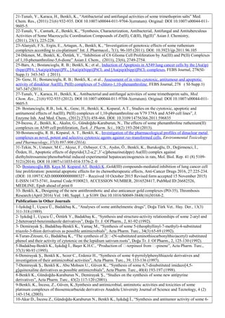 21-Tunalı, Y., Karaca, H., Benkli, K., “Antibacterial and antifungal activities of some trimethoprim salts” Med.
Chem. Res., (2011) 21(6) 932-935. DOI 10.1007/s00044-011-9704-3(erratum). Original: DOI 10.1007/s00044-011-
9605-5.
22-Tunalı, Y., Canturk, Z., Benkli, K., “Synthesis, Characterization, Antibacterial, Antifungal and Antituberculous
Activities of Some Macrocyclic Coordination Compounds of Zn(II), Cd(II), Hg(II)” Asian J. Chemistry,
(2011), 23(1), 225-228.
23-Alanyali, F.S., Ergin, E., Artagan, A., Benkli, K., “Investigation of genotoxic effects of some ruthenium
complexes according to cis-platinum” Int. J. Pharmacol., 7(1), 96-105 (2011). DOI: 10.3923/ijp.2011.96.105
24-Dikmen, M., Benkli, K., Öztürk, Y., “Inhibition of C6 Glioma Cell Proliferation by Au(III) and Pt(II) Complexes
of 1,10-phenanthroline-5,6-dione” Asian J. Chem., (2011), 23(6), 2749-2754.
25-Bars, A.; Bostancioglu, R. B.; Benkli, K.; et al., Induction of Apoptosis in A549 lung cancer cells by the [Au(ip)
(bipp)]PF6, [Au(pip)(bipp)]PF6, [Au(ip)(bipp)]PtCI2 and [Au(pip)(bipp)]PtCI2 complexes, FEBS Journal, 278(SI-
Supp.1) 343-343 ( 2011).
26- Genc, H.; Bostancioglu, R. B.; Benkli, K.; et al., Assessment of in vitro cytotoxic, antitumour and apoptotic
activity of dinuklear Au(III), Pt(II) complexes of 5-chloro-1,10-phenanthroline, FEBS Journal, 278 ( SI-Supp.1)
347-347 (2011).
27-Tunalı, Y., Karaca, H., Benkli, K., Antibacterial and antifungal activities of some trimethoprim salts, Med.
Chem. Res., 21(6) 932-935 (2012). DOI 10.1007/s00044-011-9704-3(erratum). Original: DOI 10.1007/s00044-011-
9605-5.
28- Bostancioglu, R.B., Isık, K., Genc, H., Benkli, K., Koparal, A.T., Studies on the cytotoxic, apoptotic and
antitumoral effects of Au(III), Pt(II) complexes of 1,10-phenanthroline on V79 379A and A549 cell lines”, J.
Enzyme Inh. And Med. Chem., (2012) 27(3) 458-466. DOI: 10.3109/14756366.2011.596835
29-İncesu, Z., Benkli, K., Akalın, G., Gündoğdu-Karaburun, N., The effects of some phenanthroline ruthenium(II)
complexes on A549 cell proliferation, Turk. J. Pharm. Sci., 10(2) 193-204 (2013).
30-Bostancıoğlu, R. B., Koparal, A. T., Benkli, K., Investigation of the pharmacological profiles of dinuclear metal
complexes as novel, potent and selective cytotoxic agents against ras-transformed cells, Environmental Toxicology
and Pharmacology, 37(3) 897-906 (2014).
31-Tekin, N., Ustuner, M.C., Akyuz, F., Ozbayer, C.S., Aydın, Ö., Benkli, K., Burukoğlu, D., Değirmenci, İ.,
Özden, H., Apoptotic effects of dipyrido[3,2-a;2’,3’-c]phenazine(dppz) Au(III) complex against
diethylnitrosamine/phenobarbital induced experimental hepatocarcinogenesis in rats, Mol. Biol. Rep. 41 (8) 5109-
5121(2014). DOI 10.1007/s11033-014-3376-2. 0
32- Bostancoğlu RB, Kaya M, Koparal AT, Benkli K.,Gold(III) compounds-mediated inhibition of lung cancer cell
line proliferation: potential apoptotic effects for its chemotherapeutic effects, Anti-Cancer Drugs 2016, 27:225-234.
(DOI: 10.1097/CAD.0000000000000327 – Received 10 October 2015 Revised form accepted 15 November 2015)
E-ISSN:1473-5741, Journal Code:9100823, ACCESSION NUMBER, 2016528417, PubMed ID:26682526,
MEDLINE, Epub ahead of print 0
33- Benkli, K., Designing of the new antithrombotic and also anticancer gold complexes (PO-35), Thrombosis
Research (April 2016) Vol. 140, Suppl. 1, p S189. Doi:10.1016/S0049-3848(16)30168-2.
Publications in Other Journals
1-Işıkdağ İ., Uçucu Ü., Badakbaş K., “Analyses of some antihelmentic drugs”, Doğa Türk Vet.. Hay. Der., 13(3)
311-318 (1989).
2- Işıkdağ İ., Uçucu Ü., Öztürk Y., Badakbaş K., “Synthesis and structure-activity relationships of some 2-aryl and
2-heteroaryl-benzimidazole derivatives”, Doğa Tr. J. Of Pharm., 2, 81-92 (1992).
3- Demirayak Ş., Badakbaş-Benkli K., Yamaç M., “Synthesis of some 5-(theophyllinyl-7-methyl)-4-substituted
triazole-3-thion derivatives as possible antimicrobials”, Acta Pharm. Turc., 34(3) 65-69 (1992).
4-Turan-Zitouni, G., Badakbaş K., “The synthesis of 2(-(N-substituted aminothiocarbonylthio)acetyl) substituted
phenol and their activity of cytotoxic on the lepidium sativum roots”, Doğa Tr. J. Of Pharm., 2, 125-130 (1992).
5-Badakbaş-Benkli K., Işıkdağ İ., Başer K.H.C., “Production of -terpineol from -pinene”, Acta Pharm. Turc.,
37(3) 90-93 (1995).
6-Demirayak Ş., Benkli K., Sezer C., Erdeniz H., “Synthesis of some 4-pyrrolylphenylthiazole derivatives and
investigation of their antimicrobial activities”, Acta Pharm. Turc., 39, 133-136 (1997).
7-Demirayak Ş., Benkli K., Abu Mohsen U., Güven K., “Synthesis of some 6,7-disubstituted imidazo[4,5-
g]quinoxaline derivatives as possible antimicrobials”, Acta Pharm. Turc., 40(4) 193-197 (1998).
8-Benkli K., Gündoğdu-Karaburun N., Demirayak Ş., “Studies on the synthesis of some new antipyrine
derivatives”, Acta Pharm. Turc., 43(2) 117-120 (2001).
9-Benkli, K., İncesu, Z., Güven, K.,Synthesis and antimicrobial, antimitotic activities and toxicities of some
platinum complexes of thiosemicarbazide derivatives Anadolu University Journal of Science and Tecnology, 4 (2)
145-154, (2003).
10-Akar D., İncesu Z., Gündoğdu-Karaburun N., Benkli K., Işıkdağ İ., “Synthesis and antitumor activity of some 6-
 