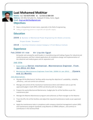 Luai Mohamed Mokhtar
Mobile: +2 / 010 6670 9090 & +2/ 010 22 888 038
Address: 141 Misr & Sudan St., Hadayek El-Koba, Cairo, Egypt.
Email: Eng.Luai.Mo7tar@gmail.com
Objectives
 Have a strong desire to learn more, especially in the field of engineering.
 Seeking an engineering position in a respectable and reputable company.
Education
2 0 0 6 | Bachelor of Mechanical Power Engineering Ain Shams university
Project Grade: "Excellent "
2 0 1 6 : Certified Vibration analyst Category II From Mobius Institute
Experience
F e b . 2 0 0 8 t i l l n o w A i r L i q u i d e E g y p t
AirLiquide rank among the world leaders in manufacturing and trading of gases for industrial and
medical purposes and their related applications & installations design and implementation of
the industrial and medical gases and air separation unit
J o b t i t l e
1. A p p o i n t e d a s S e n i o r m e c h a n i c a l M a i n t e n a n c e E n g i n e e r F r o m
J a n 2 0 1 1 t i l l N o w
2. M e c h a n i c a l M a i n t e n a n c e E n g i n e e r f r o m F e b . 2 0 0 8 t i l l J a n 2 0 1 1 ( 2 y e a r s
a n d 1 1 M o n t h )
Job description
• Manage All the Mechanical facilities while ensuring the objective of availability , reliability
,efficiency , and cost control are achieved
• Manage and control all the mechanical maintenance direct and indirect costs as per the
approved budget in both OPEX, CAPEX and directly with my manger
• Prepare the yearly Mechanical Maintenance budget plan for all the facilities as per the
maintenance plan
• Manage the Maximo Maintenance program and authorizes as Plant manager on the Maximo
• Trace the KPI,s for all the facilities and adjust the required maintenance needs as per approved
budget
• Apply the maintenance tasks in compliance with company industrial management system (IMS)
and maintenance program standards using Maximo as CMMS software , and continue in
contribution in the technical field
 