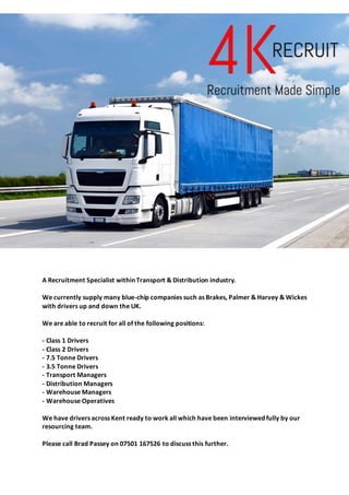 A Recruitment Specialist within Transport & Distribution industry.
We currently supply many blue-chip companies such as Brakes, Palmer & Harvey & Wickes
with drivers up and down the UK.
We are able to recruit for all of the following positions:
- Class 1 Drivers
- Class 2 Drivers
- 7.5 Tonne Drivers
- 3.5 Tonne Drivers
- Transport Managers
- Distribution Managers
- Warehouse Managers
- Warehouse Operatives
We have drivers across Kent ready to work all which have been interviewed fully by our
resourcing team.
Please call Brad Passey on 07501 167526 to discuss this further.
 