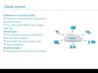 11/05/16
Cloud service
Software as a Service (SaaS)
 Software on demand & subscription
based licensing.
 E.g.: Microsoft Office 365, Google
Apps etc.
Advantages:
 No need to purchase software &
their frequent updates.
 Eliminates the data center cost.
 High scalability.
Disadvantages:
 Dependency on the service provider.
 