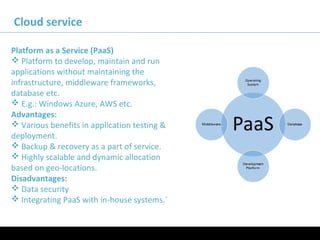 11/05/16
Cloud service
Platform as a Service (PaaS)
 Platform to develop, maintain and run
applications without maintaining the
infrastructure, middleware frameworks,
database etc.
 E.g.: Windows Azure, AWS etc.
Advantages:
 Various benefits in application testing &
deployment.
 Backup & recovery as a part of service.
 Highly scalable and dynamic allocation
based on geo-locations.
Disadvantages:
 Data security
 Integrating PaaS with in-house systems.`
 