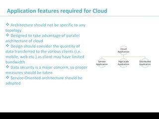 11/05/16
Application features required for Cloud
 Architecture should not be specific to any
topology
 Designed to take advantage of parallel
architecture of cloud
 Design should consider the quantity of
data transferred to the various clients (i.e.
mobile, web etc.) as client may have limited
bandwidth
 Data security is a major concern, so proper
measures should be taken
 Service-Oriented architecture should be
adopted
 