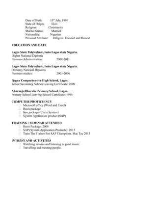 Date of Birth: 13th
July, 1980
State of Origin: Ekiti
Religion: Christianity
Marital Status: Married
Nationality: Nigerian
Personal Attribute: Diligent, Focused and Honest
EDUCATION AND DATE
Lagos State Polytechnic, Isolo Lagos state Nigeria.
Higher National Diploma
Business Administration: 2008-2011
Lagos State Polytechnic, Isolo Lagos state Nigeria.
Ordinary National Diploma
Business studies: 2003-2006
Ijegun Comprehensive High School, Lagos.
Senior Secondary School Leaving Certificate: 2000
Abaranje/Okerube Primary School, Lagos.
Primary School Leaving School Certificate: 1994
COMPUTER PROFICIENCY
 Microsoft office (Word and Excel)
 Basis package
 Sun package (Citrix System)
 System Application product (SAP)
TRAINING / SEMINAR ATTENDED
 Basis Package: 2008
 SAP (System Application Products): 2013
 Train The Trainer For SAP Champions. Mac Tay 2013
INTREST AND ACTIVITIES
 Watching movies and listening to good music.
 Travelling and meeting people.
 