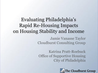 Evaluating Philadelphia’s
Rapid Re-Housing Impacts
on Housing Stability and Income
Jamie Vanasse Taylor
Cloudburst Consulting Group
Katrina Pratt-Roebuck
Office of Supportive Housing
City of Philadelphia
 