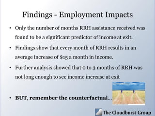 Findings - Employment Impacts
• Only the number of months RRH assistance received was
found to be a significant predictor of income at exit.
• Findings show that every month of RRH results in an
average increase of $15 a month in income.
• Further analysis showed that 0 to 3 months of RRH was
not long enough to see income increase at exit
• BUT, remember the counterfactual…
 