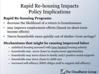 Rapid Re-housing Impacts
Policy Implications
Rapid Re-housing Programs
• decrease the likelihood of a return to homelessness
• may improve employment efforts (based on short-term
income effects)
• ?move households more quickly out of shelter-?cost savings?
Mechanisms that might be causing improved labor
– stabilized housing accessed with time-limited housing subsidy
– households may move closer to employment opportunities
– households may move closer to family and/r positive social supports
– households may move closer to child care
– increased self-efficacy (RRH obliges staff to support self-efficacy)
 