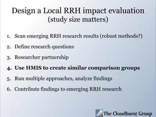 Design a Local RRH impact evaluation
(study size matters)
1. Scan emerging RRH research results (robust methods?)
2. Define research questions
3. Researcher partnership
4. Use HMIS to create similar comparison groups
5. Run multiple approaches, analyze findings
6. Contribute findings to emerging RRH research
 