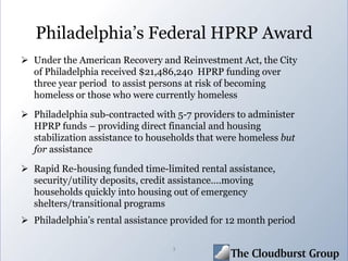 Philadelphia’s Federal HPRP Award
 Under the American Recovery and Reinvestment Act, the City
of Philadelphia received $21,486,240 HPRP funding over
three year period to assist persons at risk of becoming
homeless or those who were currently homeless
 Philadelphia sub-contracted with 5-7 providers to administer
HPRP funds – providing direct financial and housing
stabilization assistance to households that were homeless but
for assistance
 Rapid Re-housing funded time-limited rental assistance,
security/utility deposits, credit assistance….moving
households quickly into housing out of emergency
shelters/transitional programs
 Philadelphia’s rental assistance provided for 12 month period
3
 