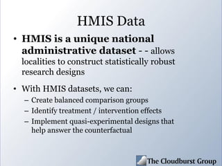 HMIS Data
• HMIS is a unique national
administrative dataset - - allows
localities to construct statistically robust
research designs
• With HMIS datasets, we can:
– Create balanced comparison groups
– Identify treatment / intervention effects
– Implement quasi-experimental designs that
help answer the counterfactual
 