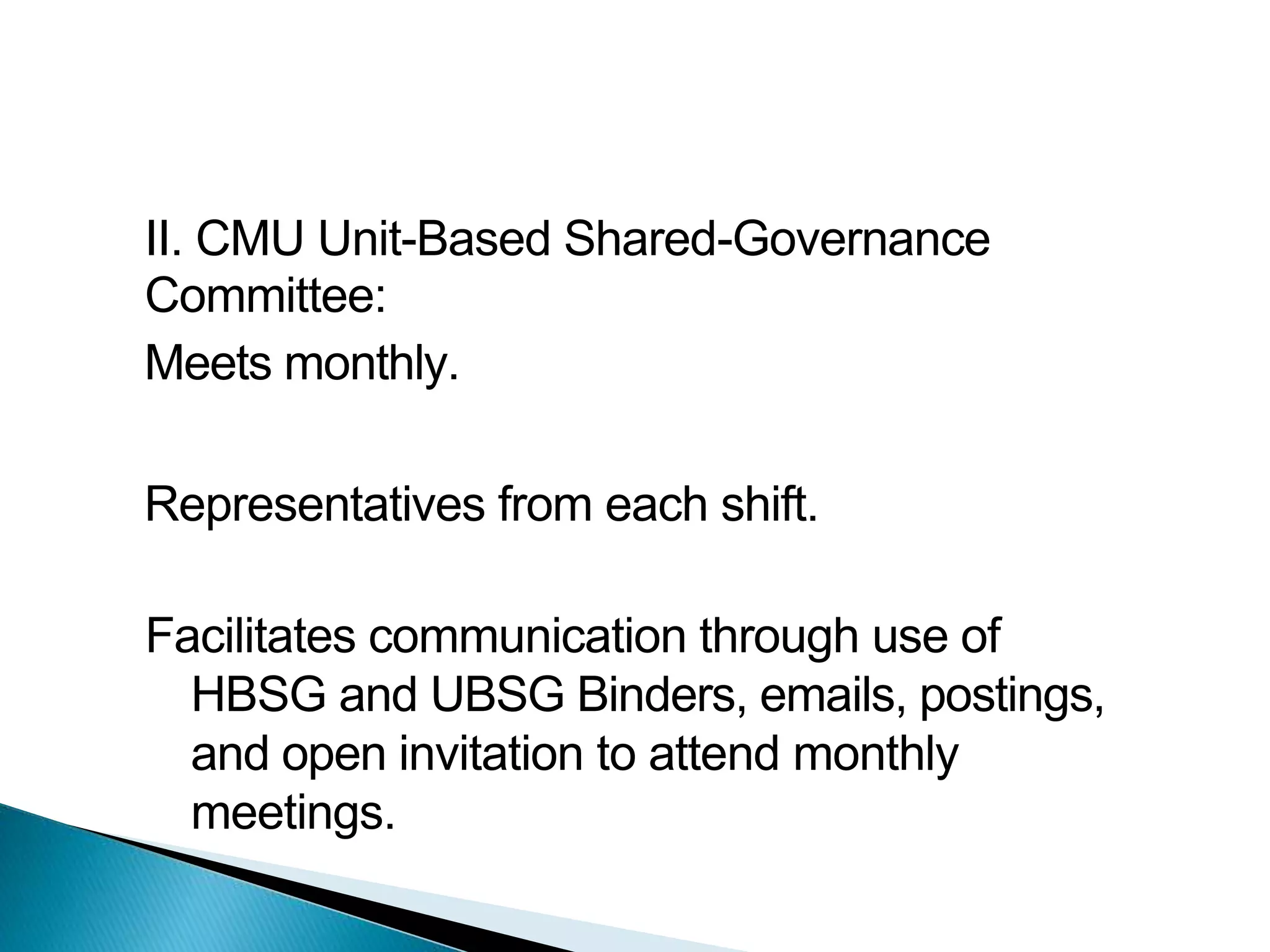 II. CMU Unit-Based Shared-Governance
Committee:
Meets monthly.
Representatives from each shift.
Facilitates communication through use of
HBSG and UBSG Binders, emails, postings,
and open invitation to attend monthly
meetings.
 