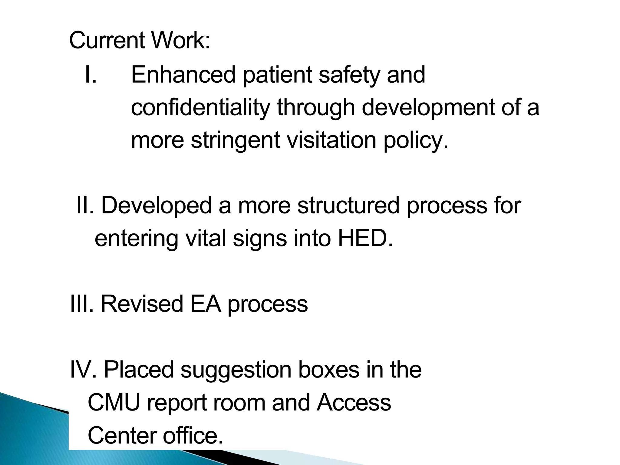 Current Work:
I. Enhanced patient safety and
confidentiality through development of a
more stringent visitation policy.
II. Developed a more structured process for
entering vital signs into HED.
III. Revised EA process
IV. Placed suggestion boxes in the
CMU report room and Access
Center office.
 